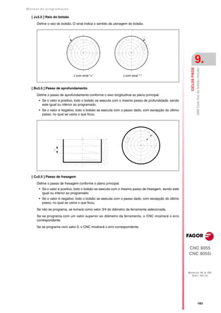 Manual de program a çä o

   [ J±5.5 ] Raio do bolsão

      Define o raio do bolsão. O sinal indica o sentido da usinagem do bolsão.




                                                                                                                      9.




                                                                                                       CICLOS FIXOS
                                                                                                                      G88 Ciclo fixo do bolsão circular
                              J com sinal "+"                   J com sinal "-"



   [ B±5.5 ] Passo de aprofundamento

      Define o passo de aprofundamento conforme o eixo longitudinal ao plano principal.
       • Se o valor é positivo, todo o bolsão se executa com o mesmo passo de profundidade, sendo
         este igual ou inferior ao programado.
       • Se o valor é negativo, todo o bolsão se executa com o passo dado, com excepção do último
         passo, no qual se usina o que ficou.




   [ C±5.5 ] Passo de fresagem

      Define o passo de fresagem conforme o plano principal.
       • Se o valor é positivo, todo o bolsão se executa com o mesmo passo de fresagem, sendo este
         igual ou inferior ao programado.
       • Se o valor é negativo, todo o bolsão se executa com o passo dado, com excepção do último
         passo, no qual se usina o que ficou.

      Se não se programa, se tomará como valor 3/4 do diâmetro da ferramenta selecionada.

      Se se programa com um valor superior ao diâmetro da ferramenta, o CNC mostrará o erro
      correspondente.

      Se se programa com valor 0, o CNC mostrará o erro correspondente.




                                                                                                     CNC 8055
                                                                                                     CNC 8055i



                                                                                                     MODELOS ·M· & ·EN·
                                                                                                       SOFT: V01.3X




                                                                                                                      ·183·
 