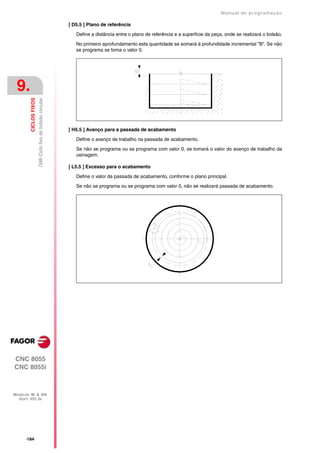 Manual de programaçäo

                                                            [ D5.5 ] Plano de referência

                                                               Define a distância entre o plano de referência e a superfície da peça, onde se realizará o bolsão.

                                                               No primeiro aprofundamento esta quantidade se somará à profundidade incremental "B". Se não
                                                               se programa se toma o valor 0.




 9.
         CICLOS FIXOS
                        G88 Ciclo fixo do bolsão circular




                                                            [ H5.5 ] Avanço para a passada de acabamento

                                                               Define o avanço de trabalho na passada de acabamento.

                                                               Se não se programa ou se programa com valor 0, se tomará o valor do avanço de trabalho da
                                                               usinagem.

                                                            [ L5.5 ] Excesso para o acabamento
                                                               Define o valor da passada de acabamento, conforme o plano principal.

                                                               Se não se programa ou se programa com valor 0, não se realizará passada de acabamento.




CNC 8055
CNC 8055i



MODELOS ·M· & ·EN·
  SOFT: V01.3X




      ·184·
 