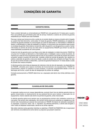CONDIÇÕES DE GARANTIA




                                        GARANTIA INICIAL


Todo o produto fabricado ou comercializado por FAGOR tem uma garantia de 12 meses para o usuário
final, que poderão ser controlados pela rede de serviço mediante o sistema de controle de garantia
estabelecido por FAGOR para esta finalidade.

Para que o tempo que transcorre entre a saída de um produto desde os nossos armazéns até à chegada
ao usuário final não intervenha contra estes 12 meses de garantia, FAGOR estabeleceu um sistema de
controle de garantia baseado na comunicação por parte do fabricante ou intermediário a FAGOR do
destino, a identificação e a data de instalação na máquina, no documento que acompanha cada produto
no envelope de garantia. Este sistema nos permite, além de garantir o ano de garantia ao usuário, manter
informados os centros de serviço da rede sobre os equipamentos FAGOR que entram na área de
responsabilidade procedentes de outros países.

A data de inicio da garantia será a que figura como data de instalação no citado documento, FAGOR dá
um prazo de 12 meses ao fabricante ou intermediário para a instalação e para a venda do produto, de
maneira que a data de inicio da garantia pode ser até um ano posterior à da saída do produto dos nossos
armazéns, sempre e quando nos tenha sido remetido a folha de controle da garantia. Isto, significa na
prática a extensão da garantia a dois anos desde a saída do produto dos armazéns de Fagor. No caso
de que não se tenha enviado a citada folha, o período de garantia finalizará em 15 meses desde a saída
do produto dos nossos armazéns.

A referida garantia cobre todas as despesas de materiais e mão-de-obra de reparação, nas dependências
da FAGOR, utilizadas para reparar anomalias de funcionamento nos equipamentos. FAGOR se
compromete a reparar ou substituir os seus produtos, no período compreendido desde o início de
fabricação até 8 anos, a partir da data de desaparição do produto de catálogo.

Compete exclusivamente a FAGOR determinar se a reparação está dentro dos limites definidos como
garantia.




                                  CLÁUSULAS DE EXCLUSÃO


A reparação realizar-se-á em nossas dependências, portanto ficam fora da referida garantia todos os
gastos ocasionados no deslocamento de seu pessoal técnico para realizar a reparação de um
equipamento, mesmo estando este dentro do período de garantia, antes mencionado.

A referida garantia aplicar-se-á sempre que os equipamentos tenham sido instalados conforme as
instruções, não tenham sido maltratados, nem tenham sofrido danos por acidentes ou negligência e não
tenham sido manipulados por pessoal não autorizado por FAGOR. Se depois de realizada a assistência
ou reparação, a causa da avaria não é imputável aos referidos elementos, o cliente está obrigado a         CNC 8055
cobrir todas as despesas ocasionadas, atendo-se às tarifas vigentes.                                       CNC 8055i
Não estão cobertas outras garantias implícitas ou explícitas e FAGOR AUTOMATION não é responsável
sob nenhuma circunstância de outros danos ou prejuízos que possam ocasionar.




                                                                                                              ·19·
 