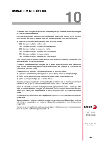 USINAGEM MULTÍPLICE


                                                                           10
  Se definem como usinagens múltiplas uma série de funções que permitem repetir uma usinagem
  ao longo de uma dada trajetória.

  O tipo de usinagem será selecionado pelo programador, podendo ser um ciclo fixo ou uma sub-
  rotina definida pelo usuário, devendo estar esta última programada como sub-rotina modal.

  As trajetórias de usinagem estão definidas pelas seguintes funções:
     G60: Usinagem multíplice em linha reta.
     G61: Usinagem multíplice formando um paralelogramo.
     G62: Usinagem múltipla formando uma malha.
     G63: Usinagem multíplice formando uma circunferência.
     G64: Usinagem multíplice formando um arco.
     G65: Usinagem multíplice mediante uma corda de arco.

  Estas funções poder-se-ão executar em qualquer plano de trabalho e deverão ser definidas cada
  vez que se usam, já que não são modais.

  É condição indispensável que a usinagem que se deseja repetir se encontre ativa. Resumindo,
  estas funções somente terão sentido quando se encontram sob influência de ciclo fixo ou sob
  influência de sub-rotina modal.

  Para executar uma usinagem múltipla se debe seguir os seguintes passos:
  1. Deslocar a ferramenta ao primeiro ponto no qual se deseja efetuar a usinagem múltipla.
  2. Definir o ciclo fixo ou sub-rotina modal que se deseja repetir em todos os pontos.
  3. Definir a usinagem múltipla que se deseja efetuar.
  Todas as usinagens programadas com estas funções se efetuam sob as mesmas condições de
  trabalho (T, D, F, S) que se selecionaram ao definir o ciclo fixo ou a sub-rotina modal.

  Depois de executada a usinagem múltipla programada, o programa recuperará a história que tinha
  antes de começar a referida usinagem, inclusive o ciclo fixo ou sub-rotina modal continuará ativa.
  Sendo agora o avanço F o correspondente ao avanço programado para o ciclo fixo ou sub-rotina
  modal.

  De mesma maneira, a ferramenta ficará posicionada no último ponto no que se realizou a usinagem
  programada.

  Quando se executa a usinagem múltipla de uma sub-rotina modal no modo Bloco a Bloco, a referida
  sub-rotina se executará no seu conjunto (não por blocos) depois de cada deslocamento
  programado.

  A seguir se dá uma explicação detalhada das usinagens múltiplas, supondo em todas elas que o
  plano de trabalho é o formado pelos eixos X e Y.

                                                                                                       CNC 8055
                                                                                                       CNC 8055i



                                                                                                       MODELOS ·M· & ·EN·
                                                                                                         SOFT: V01.3X




                                                                                                             ·199·
 