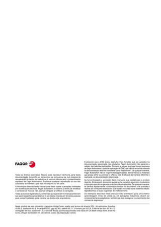 É possível que o CNC possa executar mais funções que as captadas na
                                                                                    documentação associada; não obstante, Fagor Automation não garante a
                                                                                    validez das referidas aplicações. Portanto, a menos que haja licença expressa
                                                                                    de Fagor Automation, qualquer aplicação do CNC que não se encontre indicada
                                                                                    na documentação deve-se considerar como "impossível". De qualquer maneira,
                                                                                    Fagor Automation não se responsabiliza por lesões, danos físicos ou materiais
Todos os direitos reservados. Não se pode reproduzir nenhuma parte desta            que possa sofrer ou provocar o CNC se este é utilizado de maneira diferente à
documentação, transmitir-se, transcrever-se, armazenar-se num sistema de            explicada na documentação relacionada.
recuperação de dados ou traduzir-se a nenhum idioma sem o consentimento             Se há contrastado o conteúdo deste manual e sua validez para o produto
expresso de Fagor Automation. Proíbe-se qualquer reprodução ou uso não              descrito. Ainda assim, é possível que se tenha cometido algum erro involuntário
autorizado do software, quer seja no conjunto ou em parte.                          e é por isso que não se garante uma coincidência absoluta. De qualquer maneira,
A informação descrita neste manual pode estar sujeita a variações motivadas         se verifica regularmente a informação contida no documento e se procede a
por modificações técnicas. Fagor Automation se reserva o direito de modificar       realizar as correções necessárias que ficarão incluídas numa posterior edição.
o conteúdo do manual, não estando obrigado a notificar as variações.                Agradecemos as suas sugestões de melhoramento.
Todas as marcas registradas ou comerciais que aparecem no manual pertencem          Os exemplos descritos neste manual estão orientados para uma melhor
aos seus respectivos proprietários. O uso destas marcas por terceiras pessoas       aprendizagem. Antes de utilizá-los, em aplicações industriais, devem ser
para outras finalidades pode vulnerar os direitos dos proprietários.                convenientemente adaptados e também se deve assegurar o cumprimento das
                                                                                    normas de segurança.


Neste produto se está utilizando o seguinte código fonte, sujeito aos termos da licença GPL. As aplicações busybox
V0.60.2; dosfstools V2.9; linux-ftpd V0.17; ppp V2.4.0; utelnet V0.1.1. A livraria grx V2.4.4. O kernel de linux V2.4.4. O
carregador de linux ppcboot V1.1.3. Se você deseja que lhe seja enviada uma cópia em CD deste código fonte, envie 10
euros a Fagor Automation em conceito de custos de preparação e envio.
 