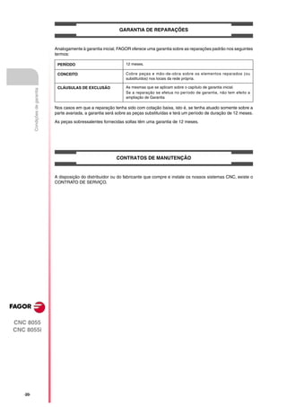 GARANTIA DE REPARAÇÕES


                                  Analogamente à garantia inicial, FAGOR oferece uma garantia sobre as reparações padrão nos seguintes
                                  termos:

                                   PERÍODO                            12 meses.

                                   CONCEITO                           Cobre peças e mão-de-obra sobre os elementos reparados (ou
                                                                      substituídos) nos locais da rede própria.

                                   CLÁUSULAS DE EXCLUSÃO              As mesmas que se aplicam sobre o capítulo de garantia inicial.
          Condições de garantia




                                                                      Se a reparação se efetua no período de garantia, não tem efeito a
                                                                      ampliação de Garantia

                                  Nos casos em que a reparação tenha sido com cotação baixa, isto é, se tenha atuado somente sobre a
                                  parte avariada, a garantia será sobre as peças substituídas e terá um período de duração de 12 meses.

                                  As peças sobressalentes fornecidas soltas têm uma garantia de 12 meses.




                                                                 CONTRATOS DE MANUTENÇÃO


                                  A disposição do distribuidor ou do fabricante que compre e instale os nossos sistemas CNC, existe o
                                  CONTRATO DE SERVIÇO.




CNC 8055
CNC 8055i




   ·20·
 