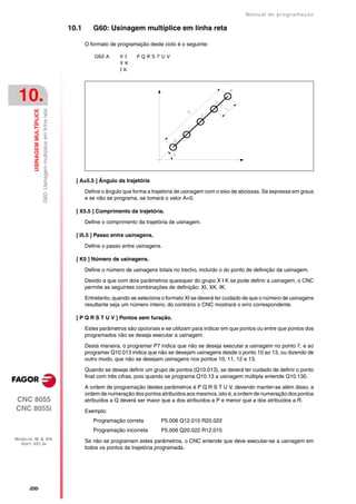 Manual de programaçäo

                                                                        10.1      G60: Usinagem multíplice em linha reta

                                                                               O formato de programação deste ciclo é o seguinte:

                                                                                   G60 A     XI     PQRSTUV
                                                                                             XK
                                                                                             IK




 10.
                               G60: Usinagem multíplice em linha reta
         USINAGEM MULTÍPLICE




                                                                          [ A±5.5 ] Ângulo da trajetória

                                                                               Define o ângulo que forma a trajetória de usinagem com o eixo de abcissas. Se expressa em graus
                                                                               e se não se programa, se tomará o valor A=0.

                                                                          [ X5.5 ] Comprimento da trajetória.

                                                                               Define o comprimento da trajetória de usinagem.

                                                                          [ I5.5 ] Passo entre usinagens.

                                                                               Define o passo entre usinagens.

                                                                          [ K5 ] Número de usinagens.

                                                                               Define o número de usinagens totais no trecho, incluído o do ponto de definição da usinagem.

                                                                               Devido a que com dois parâmetros quaisquer do grupo X I K se pode definir a usinagem, o CNC
                                                                               permite as seguintes combinações de definição: XI, XK, IK.

                                                                               Entretanto, quando se seleciona o formato XI se deverá ter cuidado de que o número de usinagens
                                                                               resultante seja um número inteiro, do contrário o CNC mostrará o erro correspondente.

                                                                          [ P Q R S T U V ] Pontos sem furação.

                                                                               Estes parâmetros são opcionais e se utilizam para indicar em que pontos ou entre que pontos dos
                                                                               programados não se deseja executar a usinagem.

                                                                               Desta maneira, o programar P7 indica que não se deseja executar a usinagem no ponto 7, e ao
                                                                               programar Q10.013 indica que não se desejam usinagens desde o ponto 10 ao 13, ou dizendo de
                                                                               outro modo, que não se desejam usinagens nos pontos 10, 11, 12 e 13.

                                                                               Quando se deseje definir um grupo de pontos (Q10.013), se deverá ter cuidado de definir o ponto
                                                                               final com três cifras, pois quando se programa Q10.13 a usinagem múltipla entende Q10.130.

                                                                               A ordem de programação destes parâmetros é P Q R S T U V, devendo manter-se além disso, a
                                                                               ordem de numeração dos pontos atribuídos aos mesmos, isto é, a ordem de numeração dos pontos
CNC 8055                                                                       atribuídos a Q deverá ser maior que a dos atribuídos a P e menor que a dos atribuídos a R.
CNC 8055i                                                                      Exemplo:
                                                                                  Programação correta         P5.006 Q12.015 R20.022
                                                                                  Programação incorreta       P5.006 Q20.022 R12.015
MODELOS ·M· & ·EN·
  SOFT: V01.3X
                                                                               Se não se programam estes parâmetros, o CNC entende que deve executar-se a usinagem em
                                                                               todos os pontos da trajetória programada.




      ·200·
 