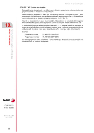 Manual de programaçäo

                                                                             [ P Q R S T U V ] Pontos sem furação.

                                                                                Estes parâmetros são opcionais e se utilizam para indicar em que pontos ou entre que pontos dos
                                                                                programados não se deseja executar a usinagem.

                                                                                Desta maneira, o programar P7 indica que não se deseja executar a usinagem no ponto 7, e ao
                                                                                programar Q10.013 indica que não se desejam usinagens desde o ponto 10 ao 13, ou dizendo de
                                                                                outro modo, que não se desejam usinagens nos pontos 10, 11, 12 e 13.
                                                                                Quando se deseje definir um grupo de pontos (Q10.013), se deverá ter cuidado de definir o ponto
                                                                                final com três cifras, pois quando se programa Q10.13 a usinagem múltipla entende Q10.130.

 10.                                                                            A ordem de programação destes parâmetros é P Q R S T U V, devendo manter-se além disso, a
                                                                                ordem de numeração dos pontos atribuídos aos mesmos, isto é, a ordem de numeração dos pontos
                                                                                atribuídos a Q deverá ser maior que a dos atribuídos a P e menor que a dos atribuídos a R.
         USINAGEM MULTÍPLICE
                               G62: Usinagem multíplice formando uma malha




                                                                                Exemplo:
                                                                                   Programação correta         P5.006 Q12.015 R20.022
                                                                                   Programação incorreta       P5.006 Q20.022 R12.015

                                                                                Se não se programam estes parâmetros, o CNC entende que deve executar-se a usinagem em
                                                                                todos os pontos da trajetória programada.




CNC 8055
CNC 8055i



MODELOS ·M· & ·EN·
  SOFT: V01.3X




      ·206·
 