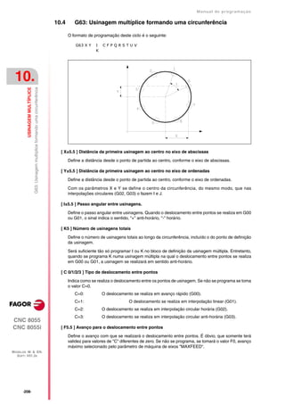 Manual de programaçäo

                                                                                      10.4      G63: Usinagem multíplice formando uma circunferência

                                                                                             O formato de programação deste ciclo é o seguinte:

                                                                                                 G63 X Y   I   CFPQRSTUV
                                                                                                           K




 10.
         USINAGEM MULTÍPLICE
                               G63: Usinagem multíplice formando uma circunferência




                                                                                        [ X±5.5 ] Distância da primeira usinagem ao centro no eixo de abscissas

                                                                                             Define a distância desde o ponto de partida ao centro, conforme o eixo de abscissas.

                                                                                        [ Y±5.5 ] Distância da primeira usinagem ao centro no eixo de ordenadas

                                                                                             Define a distância desde o ponto de partida ao centro, conforme o eixo de ordenadas.

                                                                                             Com os parâmetros X e Y se define o centro da circunferência, do mesmo modo, que nas
                                                                                             interpolações circulares (G02, G03) o fazem I e J.

                                                                                        [ I±5.5 ] Passo angular entre usinagens.

                                                                                             Define o passo angular entre usinagens. Quando o deslocamento entre pontos se realiza em G00
                                                                                             ou G01, o sinal indica o sentido, "+" anti-horário, "-" horário.

                                                                                        [ K5 ] Número de usinagens totais

                                                                                             Define o número de usinagens totais ao longo da circunferência, incluído o do ponto de definição
                                                                                             da usinagem.

                                                                                             Será suficiente tão só programar I ou K no bloco de definição da usinagem múltipla. Entretanto,
                                                                                             quando se programa K numa usinagem múltipla na qual o deslocamento entre pontos se realiza
                                                                                             em G00 ou G01, a usinagem se realizará em sentido anti-horário.

                                                                                        [ C 0/1/2/3 ] Tipo de deslocamento entre pontos

                                                                                             Indica como se realiza o deslocamento entre os pontos de usinagem. Se não se programa se toma
                                                                                             o valor C=0.
                                                                                                C=0:           O deslocamento se realiza em avanço rápido (G00).
                                                                                                C=1:                         O deslocamento se realiza em interpolação linear (G01).
                                                                                                C=2:           O deslocamento se realiza em interpolação circular horária (G02).
                                                                                                C=3:           O deslocamento se realiza em interpolação circular anti-horária (G03).
CNC 8055
CNC 8055i                                                                               [ F5.5 ] Avanço para o deslocamento entre pontos

                                                                                             Define o avanço com que se realizará o deslocamento entre pontos. É óbvio, que somente terá
                                                                                             validez para valores de "C" diferentes de zero. Se não se programa, se tomará o valor F0, avanço
                                                                                             máximo selecionado pelo parâmetro de máquina de eixos "MAXFEED".
MODELOS ·M· & ·EN·
  SOFT: V01.3X




      ·208·
 