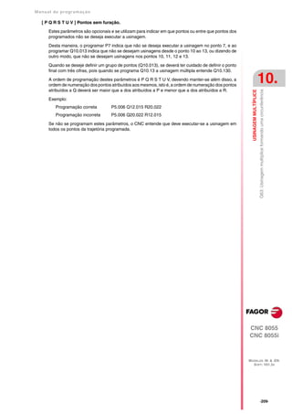 Manual de program a çä o

   [ P Q R S T U V ] Pontos sem furação.

      Estes parâmetros são opcionais e se utilizam para indicar em que pontos ou entre que pontos dos
      programados não se deseja executar a usinagem.

      Desta maneira, o programar P7 indica que não se deseja executar a usinagem no ponto 7, e ao
      programar Q10.013 indica que não se desejam usinagens desde o ponto 10 ao 13, ou dizendo de
      outro modo, que não se desejam usinagens nos pontos 10, 11, 12 e 13.
      Quando se deseje definir um grupo de pontos (Q10.013), se deverá ter cuidado de definir o ponto
      final com três cifras, pois quando se programa Q10.13 a usinagem múltipla entende Q10.130.

      A ordem de programação destes parâmetros é P Q R S T U V, devendo manter-se além disso, a
      ordem de numeração dos pontos atribuídos aos mesmos, isto é, a ordem de numeração dos pontos
                                                                                                                                10.
      atribuídos a Q deverá ser maior que a dos atribuídos a P e menor que a dos atribuídos a R.




                                                                                                          USINAGEM MULTÍPLICE
                                                                                                                                G63: Usinagem multíplice formando uma circunferência
      Exemplo:
         Programação correta         P5.006 Q12.015 R20.022
         Programação incorreta       P5.006 Q20.022 R12.015

      Se não se programam estes parâmetros, o CNC entende que deve executar-se a usinagem em
      todos os pontos da trajetória programada.




                                                                                                        CNC 8055
                                                                                                        CNC 8055i



                                                                                                        MODELOS ·M· & ·EN·
                                                                                                          SOFT: V01.3X




                                                                                                                                ·209·
 