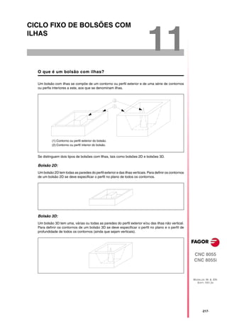 CICLO FIXO DE BOLSÕES COM
ILHAS

                                                                             11
  O que é um bolsão com ilhas?

  Um bolsão com ilhas se compõe de um contorno ou perfil exterior e de uma série de contornos
  ou perfis interiores a este, aos que se denominam ilhas.




           (1) Contorno ou perfil exterior do bolsão.
           (2) Contorno ou perfil interior do bolsão.


  Se distinguem dois tipos de bolsões com Ilhas, tais como bolsões 2D e bolsões 3D.

  Bolsão 2D:
  Um bolsão 2D tem todas as paredes do perfil exterior e das ilhas verticais. Para definir os contornos
  de um bolsão 2D se deve especificar o perfil no plano de todos os contornos.




  Bolsão 3D:
  Um bolsão 3D tem uma, várias ou todas as paredes do perfil exterior e/ou das ilhas não vertical.
  Para definir os contornos de um bolsão 3D se deve especificar o perfil no plano e o perfil de
  profundidade de todos os contornos (ainda que sejam verticais).




                                                                                                          CNC 8055
                                                                                                          CNC 8055i



                                                                                                          MODELOS ·M· & ·EN·
                                                                                                            SOFT: V01.3X




                                                                                                                ·217·
 