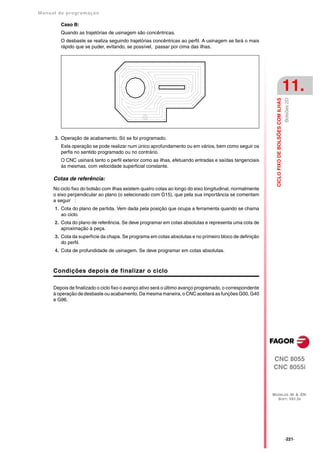 Manual de program a çä o

         Caso B:
         Quando as trajetórias de usinagem são concêntricas.
         O desbaste se realiza seguindo trajetórias concêntricas ao perfil. A usinagem se fará o mais
         rápido que se puder, evitando, se possível, passar por cima das ilhas.




                                                                                                                                               11.




                                                                                                                                               Bolsões 2D
                                                                                                             CICLO FIXO DE BOLSÕES COM ILHAS
      3. Operação de acabamento. Só se foi programado.
         Esta operação se pode realizar num único aprofundamento ou em vários, bem como seguir os
         perfis no sentido programado ou no contrário.
         O CNC usinará tanto o perfil exterior como as ilhas, efetuando entradas e saídas tangenciais
         às mesmas, com velocidade superficial constante.

      Cotas de referência:
      No ciclo fixo do bolsão com ilhas existem quatro cotas ao longo do eixo longitudinal, normalmente
      o eixo perpendicular ao plano (o selecionado com G15), que pela sua importância se comentam
      a seguir :
      1. Cota do plano de partida. Vem dada pela posição que ocupa a ferramenta quando se chama
         ao ciclo.
      2. Cota do plano de referência. Se deve programar em cotas absolutas e representa uma cota de
         aproximação à peça.
      3. Cota da superfície da chapa. Se programa em cotas absolutas e no primeiro bloco de definição
         do perfil.
      4. Cota de profundidade de usinagem. Se deve programar em cotas absolutas.



      Condições depois de finalizar o ciclo

      Depois de finalizado o ciclo fixo o avanço ativo será o último avanço programado, o correspondente
      à operação de desbaste ou acabamento. Da mesma maneira, o CNC aceitará as funções G00, G40
      e G96.




                                                                                                           CNC 8055
                                                                                                           CNC 8055i



                                                                                                           MODELOS ·M· & ·EN·
                                                                                                             SOFT: V01.3X




                                                                                                                                               ·221·
 