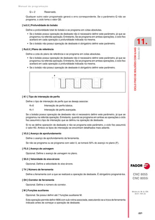 Manual de program a çä o

         Q=2            Reservado.

      Qualquer outro valor programado gerará o erro correspondente. Se o parâmetro Q não se
      programa, o ciclo toma o valor Q0.

   [ I±5.5 ] Profundidade do bolsão

      Define a profundidade total do bolsão e se programa em cotas absolutas.
       • Se o bolsão possui operação de desbaste não é necessário definir este parâmetro, já que se
         programou na referida operação. Entretanto, Se se programa em ambas operações, o ciclo fixo
         aceitará em cada operação a profundidade indicada na mesma.
       • Se o bolsão não possui operação de desbaste é obrigatório definir este parâmetro.                                                  11.




                                                                                                                                            Bolsões 2D
                                                                                                          CICLO FIXO DE BOLSÕES COM ILHAS
   [ R±5.5 ] Plano de referência

      Define a cota do plano de referência e se programa em cotas absolutas.
       • Se o bolsão possui operação de desbaste não é necessário definir este parâmetro, já que se
         programou na referida operação. Entretanto, Se se programa em ambas operações, o ciclo fixo
         aceitará em cada operação a profundidade indicada na mesma.
       • Se o bolsão não possui operação de desbaste é obrigatório definir este parâmetro.




   [ K1 ] Tipo de interseção de perfis

      Define o tipo de interseção de perfis que se deseja associar.
         K=0            Interseção de perfis básica.
         K=1            Interseção de perfis avançada.

      Se o bolsão possui operação de desbaste não é necessário definir este parâmetro, já que se
      programou na referida operação. Entretanto, quando se programa em ambas as operações o ciclo
      fixo assumirá o tipo de interseção que se definiu na operação de desbaste.

      Si no se define operación de desbaste e não se programa este parâmetro, o ciclo fixo assumirá
      o valor K0. Ambos os tipos de interseção se encontram detalhados mais adiante.

   [ V5.5 ] Avanço de aprofundamento

      Define o avanço de aprofundamento da ferramenta.

      Se não se programa ou se programa com valor 0, se tomará 50% do avanço no plano (F).

   [ F5.5 ] Avanço de usinagem

      Opcional. Define o avanço de usinagem no plano.

   [ S5.5 ] Velocidade do eixo-árvore

      Opcional. Define a velocidade do eixo-árvore.

   [ T4 ] Número de ferramenta

      Define a ferramenta com a que se realizará a operação de desbaste. É obrigatório programá-los.    CNC 8055
   [ D4 ] Corretor de ferramenta
                                                                                                        CNC 8055i
      Opcional. Define o número do corretor.

   [ M ] Funções auxiliares                                                                             MODELOS ·M· & ·EN·
                                                                                                          SOFT: V01.3X
      Opcional. Se possui definir até 7 funções auxiliares M.

      Esta operação permite definir M06 com sub-rotina associada, executando-se a troca de ferramenta
      indicado antes de começar a operação de desbaste.



                                                                                                                                            ·227·
 