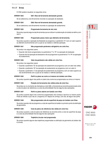 Manual de program a çä o

11.1.7     Erros

      O CNC poderá visualizar os seguintes erros:

   ERROR 1023               G67. Raio de ferramenta demasiado grande.

      Se se selecionou uma ferramenta incorreta na operação de desbaste.

   ERROR 1024               G68. Raio de ferramenta demasiado grande.

      Se se selecionou uma ferramenta incorreta na operação de acabamento.

   ERROR 1025               Programada ferramenta de raio nulo
                                                                                                                                            11.




                                                                                                                                            Bolsões 2D
                                                                                                          CICLO FIXO DE BOLSÕES COM ILHAS
      Se produz quando alguma das ferramentas que se utilizam na elaboração do bolsão se definiu com
      raio 0.

   ERROR 1026               Programado passo maior que diâmetro da ferramenta.

      Se produz quando a operação de Desbaste se programou o parâmetro "C" com um valor superior
      ao diâmetro da ferramenta com a qual se vai realizar a referida operação.

   ERROR 1041               Não programado parâmetro obrigatório em ciclo fixo.

      Se produz nos seguintes casos:
         • Quando não foram programados os parâmetros "I" e "R" na operação de desbaste.
         • Quando não há operação de desbaste e não se programam os parâmetros "I" e "R" na operação
           de acabamento.

   ERROR 1042               Valor de parâmetro não válido em ciclo fixo.

      Se produz nos seguintes casos:
         • Quando o parâmetro "Q" da operação de acabamento se programou com um valor não válido.
         • Quando o parâmetro "Q" da operação de acabamento se programou com um valor 0.
         • Quando o parâmetro "J" da operação de acabamento se programou com um valor superior ao
           raio da ferramenta com a qual se vai realizar a referida operação.

   ERROR 1044               Perfil no plano se corta a si mesmo em bolsão com ilhas

      Se produz quando algum dos perfis no plano dos contornos programados se corta a si mesmo.

   ERROR 1046               Posição de ferramenta não válida antes de ciclo fixo.

      Se produz se no momento da chamada ao ciclo G66, a ferramenta se encontra posicionada entre
      a cota do plano de referência e a cota de profundidade final de alguma das operações.

   ERROR 1047               Perfil no plano aberto em bolsão com ilhas

      Se produz quando algum dos contornos programados não começa e termina no mesmo ponto.
      Pode ser devido a que não se programou G1 depois do começo, com G0, de algum dos perfis.

   ERROR 1048               Não programada cota de superfície da peça em bolsão com ilhas

      Se produz quando não se programou a cota de superfície do bolsão no primeiro ponto da definição
      da geometria.

   ERROR 1049               Cota do plano de referência não válida em ciclo fixo

      Se produz quando a cota do plano de referência se encontra entre a cota da superfície da peça
                                                                                                        CNC 8055
      e a cota da profundidade final de alguma das operações
                                                                                                        CNC 8055i
   ERROR 1084               Trajetória circular mal programada.

      Se produz quando alguma das trajetórias programadas na definição da geometria do bolsão não
      é correta.
                                                                                                        MODELOS ·M· & ·EN·
                                                                                                          SOFT: V01.3X




                                                                                                                                            ·235·
 