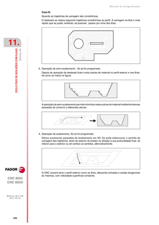 Manual de programaçäo

                                                          Caso B:
                                                          Quando as trajetórias de usinagem são concêntricas.
                                                          O desbaste se realiza seguindo trajetórias concêntricas ao perfil. A usinagem se fará o mais
                                                          rápido que se puder, evitando, se possível, passar por cima das ilhas.




 11.
                                           Bolsões 3D
         CICLO FIXO DE BOLSÕES COM ILHAS




                                                        2. Operação de semi-acabamento . Só se foi programado.
                                                          Depois da operação de desbaste ficam umas sobras de material no perfil exterior e nas ilhas,
                                                          tal como se indica na figura.




                                                          A operação de semi-acabamento permite minimizar estas sobras de material mediante diversas
                                                          passadas de contorno a diferentes alturas.




                                                        3. Operação de acabamento. Só se foi programado.
                                                          Efetua sucessivas passadas de acabamento em 3D. Se pode seleccionar o sentido da
                                                          usinagem das trajetórias, tanto do exterior do bolsão na direção à sua profundidade final, do
                                                          interior para o exterior ou em ambos os sentidos, alternativamente.




                                                          O CNC usinará tanto o perfil exterior como as ilhas, efetuando entradas e saídas tangenciais
                                                          às mesmas, com velocidade superficial constante.
CNC 8055
CNC 8055i



MODELOS ·M· & ·EN·
  SOFT: V01.3X




      ·242·
 