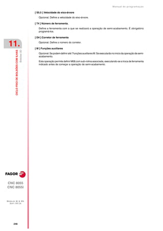 Manual de programaçäo

                                                        [ S5.5 ] Velocidade do eixo-árvore

                                                           Opcional. Define a velocidade do eixo-árvore.

                                                        [ T4 ] Número de ferramenta.

                                                           Define a ferramenta com a que se realizará a operação de semi-acabamento. É obrigatório
                                                           programá-los.

                                                        [ D4 ] Corretor de ferramenta


 11.                                                       Opcional. Define o número do corretor.

                                                        [ M ] Funções auxiliares
                                           Bolsões 3D
         CICLO FIXO DE BOLSÕES COM ILHAS




                                                           Opcional. Se podem definir até 7 funções auxiliares M. Se executarão no inicio da operação de semi-
                                                           acabamento.

                                                           Esta operação permite definir M06 com sub-rotina associada, executando-se a troca de ferramenta
                                                           indicado antes de começar a operação de semi-acabamento.




CNC 8055
CNC 8055i



MODELOS ·M· & ·EN·
  SOFT: V01.3X




      ·248·
 