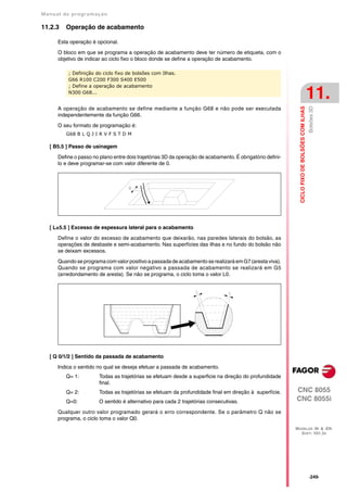 Manual de program a çä o

11.2.3   Operação de acabamento

      Esta operação é opcional.

      O bloco em que se programa a operação de acabamento deve ter número de etiqueta, com o
      objetivo de indicar ao ciclo fixo o bloco donde se define a operação de acabamento.

          ; Definição do ciclo fixo de bolsões com Ilhas.
          G66 R100 C200 F300 S400 E500
          ; Define a operação de acabamento
          N300 G68...
                                                                                                                                               11.




                                                                                                                                               Bolsões 3D
                                                                                                             CICLO FIXO DE BOLSÕES COM ILHAS
      A operação de acabamento se define mediante a função G68 e não pode ser executada
      independentemente da função G66.

      O seu formato de programação é:
         G68 B L Q J I R V F S T D M

   [ B5.5 ] Passo de usinagem

      Define o passo no plano entre dois trajetórias 3D da operação de acabamento. É obrigatório defini-
      lo e deve programar-se com valor diferente de 0.




   [ L±5.5 ] Excesso de espessura lateral para o acabamento

      Define o valor do excesso de acabamento que deixarão, nas paredes laterais do bolsão, as
      operações de desbaste e semi-acabamento. Nas superfícies das ilhas e no fundo do bolsão não
      se deixam excessos.

      Quando se programa com valor positivo a passada de acabamento se realizará em G7 (aresta viva).
      Quando se programa com valor negativo a passada de acabamento se realizará em G5
      (arredondamento de aresta). Se não se programa, o ciclo toma o valor L0.




   [ Q 0/1/2 ] Sentido da passada de acabamento

      Indica o sentido no qual se deseja efetuar a passada de acabamento.
         Q= 1:          Todas as trajetórias se efetuam desde a superficie na direção do profundidade
                        final.
         Q= 2:          Todas as trajetórias se efetuam da profundidade final em direção à superfície.     CNC 8055
         Q=0:           O sentido é alternativo para cada 2 trajetórias consecutivas.                      CNC 8055i
      Qualquer outro valor programado gerará o erro correspondente. Se o parâmetro Q não se
      programa, o ciclo toma o valor Q0.
                                                                                                           MODELOS ·M· & ·EN·
                                                                                                             SOFT: V01.3X




                                                                                                                                               ·249·
 