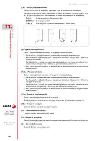 Manual de programaçäo

                                                        [ J5.5 ] Raio da ponta da ferramenta

                                                           Indica o raio da ponta da ferramenta, e portanto, o tipo de ferramenta de acabamento.

                                                           Em função do raio que se atribuiu à ferramenta na tabela de corretores (variáveis "TOR" + "TOI"
                                                           do CNC) e do valor atribuído a este parâmetro, se podem definir três tipos de ferramentas.
                                                              PLANA         Se não se programa J se programa J=0.
                                                              ESFÉRICA      Se se programa J=R.
                                                              TÓRICA        Se se programa J com valor diferente de 0 e menor que R.

 11.
                                           Bolsões 3D
         CICLO FIXO DE BOLSÕES COM ILHAS




                                                        [ I±5.5 ] Profundidade do bolsão

                                                           Define a profundidade total do bolsão e se programa em cotas absolutas.
                                                            • Se se define, o ciclo será levado em consideração na operação de acabamento.
                                                            • Se não se define e o bolsão não possui operação de desbaste, o ciclo assumirá o definido na
                                                              operação de desbaste.
                                                            • Se não se define e o bolsão não possui operação de desbaste mas possui operação de semi-
                                                              acabamento, o ciclo assumirá o definido na operação de semi-acabamento.
                                                            • Se o bolsão não possui operação de desbaste nem de semi-acabamento, é obrigatório definir
                                                              este parâmetro.

                                                        [ R±5.5 ] Plano de referência

                                                           Define a cota do plano de referência e se programa em cotas absolutas.
                                                            • Se se define, o ciclo será levado em consideração na operação de acabamento.
                                                            • Se não se define e o bolsão não possui operação de desbaste, o ciclo assumirá o definido na
                                                              operação de desbaste.
                                                            • Se não se define e o bolsão não possui operação de desbaste mas possui operação de semi-
                                                              acabamento, o ciclo assumirá o definido na operação de semi-acabamento.
                                                            • Se o bolsão não possui operação de desbaste nem de semi-acabamento, é obrigatório definir
                                                              este parâmetro.

                                                        [ V5.5 ] Avanço de aprofundamento

                                                           Define o avanço de aprofundamento da ferramenta.

                                                           Se não se programa ou se programa com valor 0, se tomará 50% do avanço no plano (F).

                                                        [ F5.5 ] Avanço de usinagem

                                                           Opcional. Define o avanço de usinagem no plano.

                                                        [ S5.5 ] Velocidade do eixo-árvore
CNC 8055
                                                           Opcional. Define a velocidade do eixo-árvore.
CNC 8055i
                                                        [ T4 ] Número de ferramenta

                                                           Define a ferramenta com a que se realizará a operação de acabamento. É obrigatório programá-los.
MODELOS ·M· & ·EN·
  SOFT: V01.3X                                          [ D4 ] Corretor de ferramenta

                                                           Opcional. Define o número do corretor.




      ·250·
 