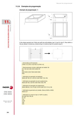 Manual de programaçäo

                                                        11.2.9   Exemplos de programação

                                                             Exemplo de programação ·1·




 11.
                                           Bolsões 3D
         CICLO FIXO DE BOLSÕES COM ILHAS




                                                             A ilha deste exemplo tem 3 tipos de perfil de profundidade, tipo A, tipo B e tipo C. Para definir a
                                                             ilha se utilizam 3 contornos, contorno tipo A, contorno tipo B e contorno tipo C.




                                                                 ; Dimensões da ferramenta.
                                                                 (TOR1=2.5,TOL1=20,TOI1=0,TOK1=0)

                                                                 ; Posicionamento inicial e definição do bolsão 3D.
                                                                 G17 G0 G43 G90 Z50 S1000 M4
                                                                 G5
                                                                 G66 R200 C250 F300 S400 E500
                                                                 M30

                                                                 ; Definição da operação de desbaste.
                                                                 N200 G67 B5 C4 I-20 R5 V100 F400 T1D1 M6

                                                                 ; Definição da operação de semi-acabamento.
                                                                 N250 G67 B2 I-20 R5 V100 F550 T2D1 M6

                                                                 ; Definição da operação de acabamento.
                                                                 N300 G68 B1.5 L0.75 Q0 I-20 R5 V80 F275 T3 D1 M6

                                                                 ; Definição da geometria do bolsão. Blocos N400 a N500.
CNC 8055                                                         N400 G17

CNC 8055i                                                        ; Definição do contorno tipo A. Perfil no plano.
                                                                 G0 G90 X50 Y90 Z0
                                                                 G1 X0
                                                                 Y10
MODELOS ·M· & ·EN·                                               X100
  SOFT: V01.3X                                                   Y90
                                                                 X50




      ·264·
 