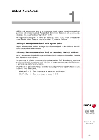 GENERALIDADES


                                                                              1
  O CNC pode se programar tanto ao pé da máquina (desde o painel frontal) como desde um
  periférico exterior (computador). A capacidade de memória disponível pelo usuário para a
  realização dos programas de usinagem é de 1 Mbyte.

  Os programas de usinagem e os valores das tabelas que possui o CNC podem ser introduzidos
  desde o painel frontal, desde um computador (DNC) ou desde um periférico.

  Introdução de programas e tabelas desde o painel frontal.
  Depois de selecionado o modo de edição ou a tabela desejada, o CNC permitirá realizar a
  introdução de dados desde o teclado.

  Introdução de programas e tabelas desde um computador (DNC) ou Periférico.
  O CNC permite realizar o intercâmbio de informação com um computador ou periférico, utilizando
  para isso a linha serial RS232C.

  Se o controle da referida comunicação se realiza desde o CNC, é necessário selecionar
  previamente a tabela correspondente ou o diretório de programas de usinagem (utilidades), com
  o qual se deseja realizar a comunicação.

  Dependendo do tipo de comunicação desejado, se deverá personalizar o parâmetro de máquina
  das linhas serial "PROTOCOL".
     "PROTOCOL" = 0       Se a comunicação se realiza com um periférico.
     "PROTOCOL" = 1       Se a comunicação se realiza via DNC.




                                                                                                   CNC 8055
                                                                                                   CNC 8055i



                                                                                                   MODELOS ·M· & ·EN·
                                                                                                     SOFT: V01.3X




                                                                                                          ·27·
 