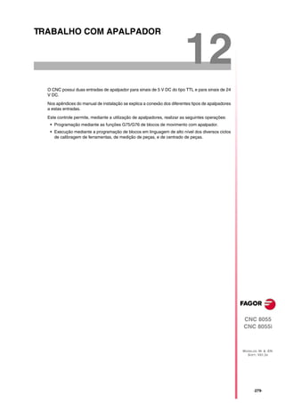 TRABALHO COM APALPADOR


                                                                         12
  O CNC possui duas entradas de apalpador para sinais de 5 V DC do tipo TTL e para sinais de 24
  V DC.

  Nos apêndices do manual de instalação se explica a conexão dos diferentes tipos de apalpadores
  a estas entradas.

  Este controle permite, mediante a utilização de apalpadores, realizar as seguintes operações:
   • Programação mediante as funções G75/G76 de blocos de movimento com apalpador.
   • Execução mediante a programação de blocos em linguagem de alto nível dos diversos ciclos
     de calibragem de ferramentas, de medição de peças, e de centrado de peças.




                                                                                                   CNC 8055
                                                                                                   CNC 8055i



                                                                                                   MODELOS ·M· & ·EN·
                                                                                                     SOFT: V01.3X




                                                                                                         ·279·
 