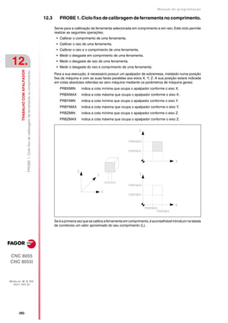 Manual de programaçäo

                                                                                                    12.3      PROBE 1. Ciclo fixo de calibragem de ferramenta no comprimento.

                                                                                                           Serve para a calibração da ferramenta selecionada em comprimento e em raio. Este ciclo permite
                                                                                                           realizar as seguintes operações.
                                                                                                            • Calibrar o comprimento de uma ferramenta.
                                                                                                            • Calibrar o raio de uma ferramenta.
                                                                                                            • Calibrar o raio e o comprimento de uma ferramenta.
                                                                                                            • Medir o desgaste em comprimento de uma ferramenta.

 12.                                                                                                        • Medir o desgaste de raio de uma ferramenta.
                                                                                                            • Medir o desgaste do raio e comprimento de uma ferramenta.
         TRABALHO COM APALPADOR
                                  PROBE 1. Ciclo fixo de calibragem de ferramenta no comprimento.




                                                                                                           Para a sua execução, é necessário possuir um apalpador de sobremesa, instalado numa posição
                                                                                                           fixa da máquina e com as suas faces paralelas aos eixos X, Y, Z. A sua posição estará indicada
                                                                                                           em cotas absolutas referidas ao zero máquina mediante os parâmetros de máquina gerais:
                                                                                                              PRBXMIN        indica a cota mínima que ocupa o apalpador conforme o eixo X.
                                                                                                              PRBXMAX        indica a cota máxima que ocupa o apalpador conforme o eixo X.
                                                                                                              PRBYMIN        indica a cota mínima que ocupa o apalpador conforme o eixo Y.
                                                                                                              PRBYMAX        indica a cota máxima que ocupa o apalpador conforme o eixo Y.
                                                                                                              PRBZMIN        indica a cota mínima que ocupa o apalpador conforme o eixo Z.
                                                                                                              PRBZMAX        indica a cota máxima que ocupa o apalpador conforme o eixo Z.




                                                                                                           Se é a primeira vez que se calibra a ferramenta em comprimento, é aconselhável introduzir na tabela
                                                                                                           de corretores um valor aproximado do seu comprimento (L).




CNC 8055
CNC 8055i



MODELOS ·M· & ·EN·
  SOFT: V01.3X




      ·282·
 