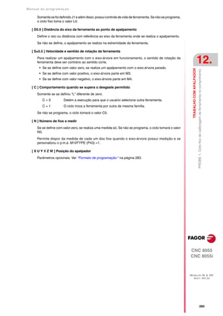Manual de program a çä o

      Somente se foi definido J1 e além disso possui controle de vida de ferramenta. Se não se programa,
      o ciclo fixo toma o valor L0.

   [ D5.5 ] Distância do eixo da ferramenta ao ponto de apalpamento

      Define o raio ou distância com referência ao eixo da ferramenta onde se realiza o apalpamento.

      Se não se define, o apalpamento se realiza na extremidade da ferramenta.

   [ S±5.5 ] Velocidade e sentido de rotação da ferramenta

      Para realizar um apalpamento com o eixo-árvore em funcionamento, o sentido de rotação da
      ferramenta deve ser contrário ao sentido corte.
       • Se se define com valor zero, se realiza um apalpamento com o eixo-árvore parado.
                                                                                                                                      12.




                                                                                                             TRABALHO COM APALPADOR
                                                                                                                                      PROBE 1. Ciclo fixo de calibragem de ferramenta no comprimento.
       • Se se define com valor positivo, o eixo-árvore parte em M3.
       • Se se define com valor negativo, o eixo-árvore parte em M4.

   [ C ] Comportamento quando se supera o desgaste permitido

      Somente se se definiu "L" diferente de zero.
         C=0            Detém a execução para que o usuário selecione outra ferramenta.
         C=1            O ciclo troca a ferramenta por outra da mesma família.

      Se não se programa, o ciclo tomará o valor C0.

   [ N ] Número de fios a medir
      Se se define com valor zero, se realiza uma medida só. Se não se programa, o ciclo tomará o valor
      N0.

      Permite dispor da medida de cada um dos fios quando o eixo-árvore possui medição e se
      personalizou o p.m.á. M19TYPE (P43) =1.

   [ X U Y V Z W ] Posição do apalpador

      Parâmetros opcionais. Ver "Formato de programação:" na página 283.




                                                                                                           CNC 8055
                                                                                                           CNC 8055i



                                                                                                           MODELOS ·M· & ·EN·
                                                                                                             SOFT: V01.3X




                                                                                                                                      ·285·
 