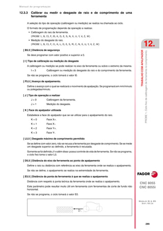 Manual de program a çä o

12.3.3     Calibrar ou medir o desgaste de raio e de comprimento de uma
           ferramenta

      A seleção do tipo de operação (calibragem ou medição) se realiza na chamada ao ciclo.

      O formato de programação depende da operação a realizar.
         • Calibragem do raio da ferramenta.
           (PROBE 1, B, I3, F, J0, K, D, E, S, N, X, U, Y, V, Z, W)
         • Medição do desgaste do raio.
           (PROBE 1, B, I3, F, J1, K, L, D, E, S, M, C, N, X, U, Y, V, Z, W)
                                                                                                                                      12.
   [ B5.5 ] Distância de segurança




                                                                                                             TRABALHO COM APALPADOR
                                                                                                                                      PROBE 1. Ciclo fixo de calibragem de ferramenta no comprimento.
      Se deve programar com valor positivo e superior a 0.

   [ I ] Tipo de calibração ou medição do desgaste

      A calibragem ou medição se pode realizar no eixo da ferramenta ou sobre o extremo da mesma.
           I=3           Calibragem ou medição do desgaste do raio e do comprimento da ferramenta.

      Se não se programa, o ciclo tomará o valor I0.

   [ F5.5 ] Avanço de apalpamento.

      Define o avanço com o qual se realizará o movimento de apalpação. Se programará em mm/minuto
      ou polegadas/minuto.

   [ J ] Tipo de operação a realizar
           J=0           Calibragem da ferramenta.
           J=1           Medição do desgaste.

   [ K ] Face do apalpador utilizada

      Estabelece a face do apalpador que se vai utilizar para o apalpamento do raio.
           K=0           Face X+.
           K=1           Face X-.
           K=2           Face Y+.
           K=3           Face Y-.

   [ L5.5 ] Desgaste máximo de comprimento permitido
      Se se define com valor zero, não se recusa a ferramenta por desgaste de comprimento. Se se mede
      um desgaste superior ao definido, a ferramenta é recusada.

      Somente se foi definido J1 e além disso possui controle de vida de ferramenta. Se não se programa,
      o ciclo fixo toma o valor L0.

   [ D5.5 ] Distância do eixo da ferramenta ao ponto de apalpamento

      Define o raio ou distância com referência ao eixo da ferramenta onde se realiza o apalpamento.

      Se não se define, o apalpamento se realiza na extremidade da ferramenta.

   [ E5.5 ] Distância da ponta da ferramenta à que se realiza o apalpamento

      Distância com respeito à ponta teórica da ferramenta onde se realiza o apalpamento.
                                                                                                           CNC 8055
      Este parâmetro pode resultar muito útil em ferramenta com ferramentas de corte de fundo não          CNC 8055i
      horizontal.

      Se não se programa, o ciclo tomará o valor E0.

                                                                                                           MODELOS ·M· & ·EN·
                                                                                                             SOFT: V01.3X




                                                                                                                                      ·289·
 