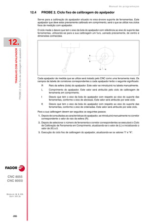 Manual de programaçäo

                                                                                   12.4      PROBE 2. Ciclo fixo de calibragem do apalpador

                                                                                          Serve para a calibração do apalpador situado no eixo-árvore suporte de ferramentas. Este
                                                                                          apalpador que deve estar previamente calibrado em comprimento, será o que se utilize nos ciclos
                                                                                          fixos de medição com apalpador.

                                                                                          O ciclo mede o desvio que tem o eixo da bola do apalpador com referência ao eixo do suporte das
                                                                                          ferramentas, utilizando-se para a sua calibragem um furo, usinado previamente, de centro e
                                                                                          dimensões conhecidas.


 12.
         TRABALHO COM APALPADOR
                                  PROBE 2. Ciclo fixo de calibragem do apalpador




                                                                                          Cada apalpador de medida que se utilize será tratado pelo CNC como uma ferramenta mais. Os
                                                                                          campos da tabela de corretores correspondentes a cada apalpador terão o seguinte significado:
                                                                                             R      Raio da esfera (bola) do apalpador. Este valor se introduzirá na tabela manualmente.
                                                                                             L      Comprimento do apalpador. Este valor será atribuído pelo ciclo de calibragem de
                                                                                                    ferramenta em comprimento.
                                                                                             I      Desvio que tem o eixo da bola do apalpador com respeito ao eixo do suporte das
                                                                                                    ferramentas, conforme o eixo de abcissas. Este valor será atribuído por este ciclo.
                                                                                             K      Desvio que tem o eixo da bola do apalpador com respeito ao eixo do suporte das
                                                                                                    ferramentas, conforme o eixo de ordenadas. Este valor será atribuído por este ciclo.

                                                                                          Para a sua calibragem devem ser seguidos os seguintes passos:
                                                                                          1. Depois de consultadas as características do apalpador, se introduzirá manualmente no corretor
                                                                                             correspondente o valor do raio da esfera (R).
                                                                                          2. Depois de selecionar o número de ferramenta e corretor correspondentes se executará o Ciclo
                                                                                             de Calibração de Ferramenta em Comprimento, atualizando-se o valor de (L) e inicializando o
                                                                                             valor de (K) a 0.
                                                                                          3. Execução do ciclo fixo de calibragem do apalpador, atualizando-se os valores "I" e "K".




CNC 8055
CNC 8055i



MODELOS ·M· & ·EN·
  SOFT: V01.3X




      ·292·
 