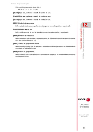 Manual de program a çä o

      O formato de programação deste ciclo é:
         (PROBE 2, X, Y, Z, B, J, E, H, F)

   [ X±5.5 ] Cota real, conforme o eixo X, do centro do furo.

   [ Y±5.5 ] Cota real, conforme o eixo Y, do centro do furo.

   [ Z±5.5 ] Cota real, conforme o eixo Z, do centro do furo.

   [ B5.5 ] Distância de segurança

      Define a distância de segurança. Se deverá programar com valor positivo e superior a 0.                                      12.




                                                                                                          TRABALHO COM APALPADOR
                                                                                                                                   PROBE 2. Ciclo fixo de calibragem do apalpador
   [ J5.5 ] Diâmetro real do furo

      Define o diâmetro real do furo Se deverá programar com valor positivo e superior a 0.

   [ E5.5 ] Distância de retrocesso

      Define a distância que retrocede o apalpador depois do apalpamento inicial. Se deverá programar
      com valor positivo e superior a 0.

   [ H5.5 ] Avanço de apalpamento inicial

      Define o avanço com o qual se realizará o movimento de apalpação inicial. Se programará em
      mm/minuto ou polegadas/minuto.

   [ F5.5 ] Avanço de apalpamento.

      Define o avanço com o qual se realizará o movimento de apalpação. Se programará em mm/minuto
      ou polegadas/minuto.




                                                                                                        CNC 8055
                                                                                                        CNC 8055i



                                                                                                        MODELOS ·M· & ·EN·
                                                                                                          SOFT: V01.3X




                                                                                                                                   ·293·
 