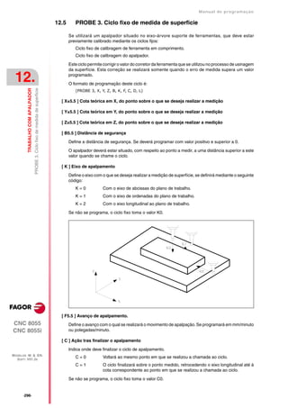 Manual de programaçäo

                                                                                12.5      PROBE 3. Ciclo fixo de medida de superficie

                                                                                       Se utilizará um apalpador situado no eixo-árvore suporte de ferramentas, que deve estar
                                                                                       previamente calibrado mediante os ciclos fijos:
                                                                                          Ciclo fixo de calibragem de ferramenta em comprimento.
                                                                                          Ciclo fixo de calibragem do apalpador.

                                                                                       Este ciclo permite corrigir o valor do corretor da ferramenta que se utilizou no processo de usinagem
                                                                                       da superfície. Esta correção se realizará somente quando o erro de medida supera um valor

 12.                                                                                   programado.

                                                                                       O formato de programação deste ciclo é:
                                  PROBE 3. Ciclo fixo de medida de superficie
         TRABALHO COM APALPADOR




                                                                                          (PROBE 3, X, Y, Z, B, K, F, C, D, L)

                                                                                  [ X±5.5 ] Cota teórica em X, do ponto sobre o que se deseja realizar a medição

                                                                                  [ Y±5.5 ] Cota teórica em Y, do ponto sobre o que se deseja realizar a medição

                                                                                  [ Z±5.5 ] Cota teórica em Z, do ponto sobre o que se deseja realizar a medição

                                                                                  [ B5.5 ] Distância de segurança

                                                                                       Define a distância de segurança. Se deverá programar com valor positivo e superior a 0.

                                                                                       O apalpador deverá estar situado, com respeito ao ponto a medir, a uma distância superior a este
                                                                                       valor quando se chame o ciclo.

                                                                                  [ K ] Eixo de apalpamento

                                                                                       Define o eixo com o que se deseja realizar a medição de superfície, se definirá mediante o seguinte
                                                                                       código:
                                                                                          K=0            Com o eixo de abcissas do plano de trabalho.
                                                                                          K=1            Com o eixo de ordenadas do plano de trabalho.
                                                                                          K=2            Com o eixo longitudinal ao plano de trabalho.

                                                                                       Se não se programa, o ciclo fixo toma o valor K0.




                                                                                  [ F5.5 ] Avanço de apalpamento.
CNC 8055                                                                               Define o avanço com o qual se realizará o movimento de apalpação. Se programará em mm/minuto
CNC 8055i                                                                              ou polegadas/minuto.

                                                                                  [ C ] Ação tras finalizar o apalpamento

                                                                                       Indica onde deve finalizar o ciclo de apalpamento.
MODELOS ·M· & ·EN·
  SOFT: V01.3X
                                                                                          C=0            Voltará ao mesmo ponto em que se realizou a chamada ao ciclo.
                                                                                          C=1            O ciclo finalizará sobre o ponto medido, retrocedendo o eixo longitudinal até à
                                                                                                         cota correspondente ao ponto em que se realizou a chamada ao ciclo.

                                                                                       Se não se programa, o ciclo fixo toma o valor C0.


      ·296·
 
