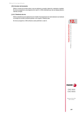Manual de program a çä o

   [ D4 ] Corretor de ferramenta

      Define o número de corretor sobre o que se realizará a correção, depois de realizada a medição.
      Se não se programa ou se programa com valor 0, o CNC entenderá que não se deseja efetuar a
      referida correção.

   [ L5.5 ] Tolerância de erro.

      Define a tolerância que se aplicará ao erro medido. Se programará com valor absoluto e se realizará
      a correção do corretor somente quando o erro supera o referido valor.

      Se não se programa o CNC atribuirá a este parâmetro o valor 0.
                                                                                                                                       12.




                                                                                                                                       PROBE 3. Ciclo fixo de medida de superficie
                                                                                                              TRABALHO COM APALPADOR




                                                                                                            CNC 8055
                                                                                                            CNC 8055i



                                                                                                            MODELOS ·M· & ·EN·
                                                                                                              SOFT: V01.3X




                                                                                                                                       ·297·
 