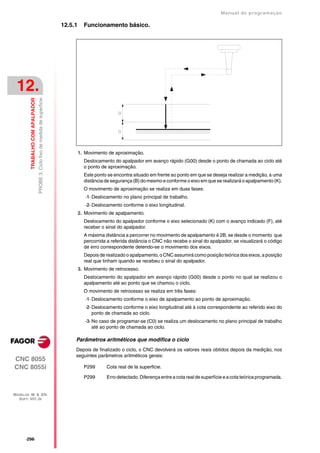 Manual de programaçäo

                                                                                12.5.1     Funcionamento básico.




 12.
                                  PROBE 3. Ciclo fixo de medida de superficie
         TRABALHO COM APALPADOR




                                                                                         1. Movimento de aproximação.
                                                                                           Deslocamento do apalpador em avanço rápido (G00) desde o ponto de chamada ao ciclo até
                                                                                           o ponto de aproximação.
                                                                                           Este ponto se encontra situado em frente ao ponto em que se deseja realizar a medição, a uma
                                                                                           distância de segurança (B) do mesmo e conforme o eixo em que se realizará o apalpamento (K).
                                                                                           O movimento de aproximação se realiza em duas fases:
                                                                                            ·1· Deslocamento no plano principal de trabalho.
                                                                                            ·2· Deslocamento conforme o eixo longitudinal.
                                                                                         2. Movimento de apalpamento.
                                                                                           Deslocamento do apalpador conforme o eixo selecionado (K) com o avanço indicado (F), até
                                                                                           receber o sinal do apalpador.
                                                                                           A máxima distância a percorrer no movimento de apalpamento é 2B, se desde o momento que
                                                                                           percorrida a referida distância o CNC não recebe o sinal do apalpador, se visualizará o código
                                                                                           de erro correspondente detendo-se o movimento dos eixos.
                                                                                           Depois de realizado o apalpamento, o CNC assumirá como posição teórica dos eixos, a posição
                                                                                           real que tinham quando se recebeu o sinal do apalpador.
                                                                                         3. Movimento de retrocesso.
                                                                                           Deslocamento do apalpador em avanço rápido (G00) desde o ponto no qual se realizou o
                                                                                           apalpamento até ao ponto que se chamou o ciclo.
                                                                                           O movimento de retrocesso se realiza em três fases:
                                                                                            ·1· Deslocamento conforme o eixo de apalpamento ao ponto de aproximação.
                                                                                            ·2· Deslocamento conforme o eixo longitudinal até à cota correspondente ao referido eixo do
                                                                                                ponto de chamada ao ciclo.
                                                                                            ·3· No caso de programar-se (C0) se realiza um deslocamento no plano principal de trabalho
                                                                                                até ao ponto de chamada ao ciclo.

                                                                                     Parâmetros aritméticos que modifica o ciclo
                                                                                     Depois de finalizado o ciclo, o CNC devolverá os valores reais obtidos depois da medição, nos
                                                                                     seguintes parâmetros aritméticos gerais:
CNC 8055
CNC 8055i                                                                                  P299      Cota real de la superficie.

                                                                                           P299      Erro detectado. Diferença entre a cota real de superfície e a cota teórica programada.


MODELOS ·M· & ·EN·
  SOFT: V01.3X




      ·298·
 