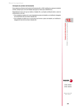 Manual de program a çä o

      Correção do corretor de ferramenta
      Se se selecionou Número de Corretor de Ferramenta (D), o CNC modificará os valores do referido
      corretor, sempre que o erro de medição seja igual ou maior que a tolerância (L).

      Dependendo do eixo com que se realize a medição (K), a correção se efetuará sobre o valor do
      comprimento ou do raio:
       • Se a medição se realiza com o eixo longitudinal ao plano de trabalho, se modificará o desgaste
         de comprimento (K) do corretor indicado (D).
       • Se a medição se realiza com um dos eixos que formam o plano de trabalho, se modificará o
         desgaste de raio (I) do corretor indicado (D).
                                                                                                                                     12.




                                                                                                                                     PROBE 3. Ciclo fixo de medida de superficie
                                                                                                            TRABALHO COM APALPADOR




                                                                                                          CNC 8055
                                                                                                          CNC 8055i



                                                                                                          MODELOS ·M· & ·EN·
                                                                                                            SOFT: V01.3X




                                                                                                                                     ·299·
 