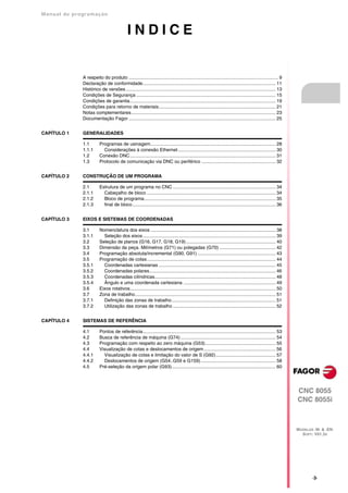 Manual de program a çä o



                                              INDICE


               A respeito do produto ................................................................................................................... 9
               Declaração de conformidade...................................................................................................... 11
               Histórico de versões ................................................................................................................... 13
               Condições de Segurança ........................................................................................................... 15
               Condições de garantia................................................................................................................ 19
               Condições para retorno de materiais.......................................................................................... 21
               Notas complementares............................................................................................................... 23
               Documentação Fagor ................................................................................................................. 25


CAPÍTULO 1     GENERALIDADES

               1.1        Programas de usinagem................................................................................................ 28
               1.1.1        Considerações à conexão Ethernet ........................................................................... 30
               1.2        Conexão DNC................................................................................................................ 31
               1.3        Protocolo de comunicação via DNC ou periférico ......................................................... 32


CAPÍTULO 2     CONSTRUÇÃO DE UM PROGRAMA

               2.1        Estrutura de um programa no CNC ............................................................................... 34
               2.1.1        Cabeçalho de bloco ................................................................................................... 34
               2.1.2        Bloco de programa..................................................................................................... 35
               2.1.3        final de bloco .............................................................................................................. 36


CAPÍTULO 3     EIXOS E SISTEMAS DE COORDENADAS

               3.1        Nomenclatura dos eixos ................................................................................................ 38
               3.1.1        Seleção dos eixos ...................................................................................................... 39
               3.2        Seleção de planos (G16, G17, G18, G19)..................................................................... 40
               3.3        Dimensão da peça. Milímetros (G71) ou polegadas (G70) ........................................... 42
               3.4        Programação absoluta/incremental (G90, G91) ............................................................ 43
               3.5        Programação de cotas................................................................................................... 44
               3.5.1        Coordenadas cartesianas .......................................................................................... 45
               3.5.2        Coordenadas polares................................................................................................. 46
               3.5.3        Coordenadas cilíndricas............................................................................................. 48
               3.5.4        Ângulo e uma coordenada cartesiana ....................................................................... 49
               3.6        Eixos rotativos................................................................................................................ 50
               3.7        Zona de trabalho............................................................................................................ 51
               3.7.1        Definição das zonas de trabalho................................................................................ 51
               3.7.2        Utilização das zonas de trabalho ............................................................................... 52


CAPÍTULO 4     SISTEMAS DE REFERÊNCIA

               4.1        Pontos de referência...................................................................................................... 53
               4.2        Busca de referência de máquina (G74) ......................................................................... 54
               4.3        Programação com respeito ao zero máquina (G53)...................................................... 55
               4.4        Visualização de cotas e deslocamentos de origem ....................................................... 56
               4.4.1        Visualização de cotas e limitação do valor de S (G92).............................................. 57
               4.4.2        Deslocamentos de origem (G54..G59 e G159).......................................................... 58
               4.5        Pré-seleção da origem polar (G93)................................................................................ 60




                                                                                                                                                               CNC 8055
                                                                                                                                                               CNC 8055i



                                                                                                                                                               MODELOS ·M· & ·EN·
                                                                                                                                                                 SOFT: V01.3X




                                                                                                                                                                      ·3·
 