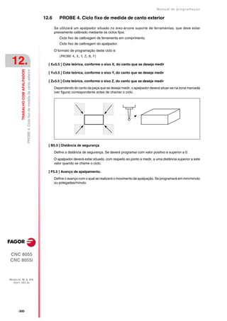 Manual de programaçäo

                                                                                    12.6      PROBE 4. Ciclo fixo de medida de canto exterior

                                                                                           Se utilizará um apalpador situado no eixo-árvore suporte de ferramentas, que deve estar
                                                                                           previamente calibrado mediante os ciclos fijos:
                                                                                              Ciclo fixo de calibragem de ferramenta em comprimento.
                                                                                              Ciclo fixo de calibragem do apalpador.

                                                                                           O formato de programação deste ciclo é:
                                                                                              (PROBE 4, X, Y, Z, B, F)

 12.                                                                                  [ X±5.5 ] Cota teórica, conforme o eixo X, do canto que se deseja medir
         TRABALHO COM APALPADOR
                                  PROBE 4. Ciclo fixo de medida de canto exterior




                                                                                      [ Y±5.5 ] Cota teórica, conforme o eixo Y, do canto que se deseja medir

                                                                                      [ Z±5.5 ] Cota teórica, conforme o eixo Z, do canto que se deseja medir

                                                                                           Dependendo do canto da peça que se deseje medir, o apalpador deverá situar-se na zona marcada
                                                                                           (ver figura) correspondente antes de chamar o ciclo.




                                                                                      [ B5.5 ] Distância de segurança

                                                                                           Define a distância de segurança. Se deverá programar com valor positivo e superior a 0.

                                                                                           O apalpador deverá estar situado, com respeito ao ponto a medir, a uma distância superior a este
                                                                                           valor quando se chame o ciclo.

                                                                                      [ F5.5 ] Avanço de apalpamento.

                                                                                           Define o avanço com o qual se realizará o movimento de apalpação. Se programará em mm/minuto
                                                                                           ou polegadas/minuto.




CNC 8055
CNC 8055i



MODELOS ·M· & ·EN·
  SOFT: V01.3X




      ·300·
 
