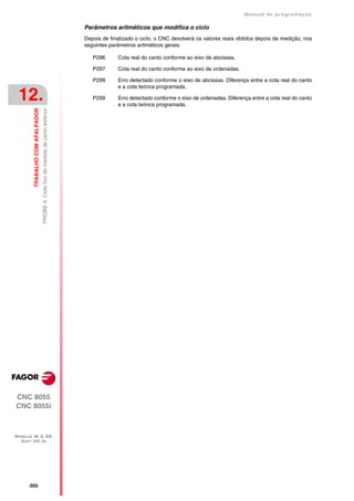 Manual de programaçäo

                                                                                    Parâmetros aritméticos que modifica o ciclo
                                                                                    Depois de finalizado o ciclo, o CNC devolverá os valores reais obtidos depois da medição, nos
                                                                                    seguintes parâmetros aritméticos gerais:

                                                                                       P296      Cota real do canto conforme ao eixo de abcissas.

                                                                                       P297      Cota real do canto conforme ao eixo de ordenadas.

                                                                                       P299      Erro detectado conforme o eixo de abcissas. Diferença entre a cota real do canto
                                                                                                 e a cota teórica programada.

 12.                                                                                   P299      Erro detectado conforme o eixo de ordenadas. Diferença entre a cota real do canto
                                                                                                 e a cota teórica programada.
         TRABALHO COM APALPADOR
                                  PROBE 4. Ciclo fixo de medida de canto exterior




CNC 8055
CNC 8055i



MODELOS ·M· & ·EN·
  SOFT: V01.3X




      ·302·
 