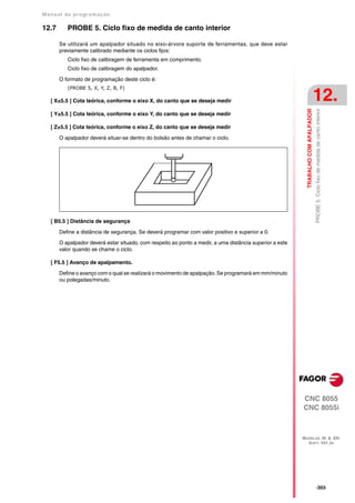 Manual de program a çä o

12.7      PROBE 5. Ciclo fixo de medida de canto interior

       Se utilizará um apalpador situado no eixo-árvore suporte de ferramentas, que deve estar
       previamente calibrado mediante os ciclos fijos:
          Ciclo fixo de calibragem de ferramenta em comprimento.
          Ciclo fixo de calibragem do apalpador.

       O formato de programação deste ciclo é:
          (PROBE 5, X, Y, Z, B, F)

   [ X±5.5 ] Cota teórica, conforme o eixo X, do canto que se deseja medir                                                           12.




                                                                                                            TRABALHO COM APALPADOR
                                                                                                                                     PROBE 5. Ciclo fixo de medida de canto interior
   [ Y±5.5 ] Cota teórica, conforme o eixo Y, do canto que se deseja medir

   [ Z±5.5 ] Cota teórica, conforme o eixo Z, do canto que se deseja medir

       O apalpador deverá situar-se dentro do bolsão antes de chamar o ciclo.




   [ B5.5 ] Distância de segurança

       Define a distância de segurança. Se deverá programar com valor positivo e superior a 0.

       O apalpador deverá estar situado, com respeito ao ponto a medir, a uma distância superior a este
       valor quando se chame o ciclo.

   [ F5.5 ] Avanço de apalpamento.

       Define o avanço com o qual se realizará o movimento de apalpação. Se programará em mm/minuto
       ou polegadas/minuto.




                                                                                                          CNC 8055
                                                                                                          CNC 8055i



                                                                                                          MODELOS ·M· & ·EN·
                                                                                                            SOFT: V01.3X




                                                                                                                                     ·303·
 