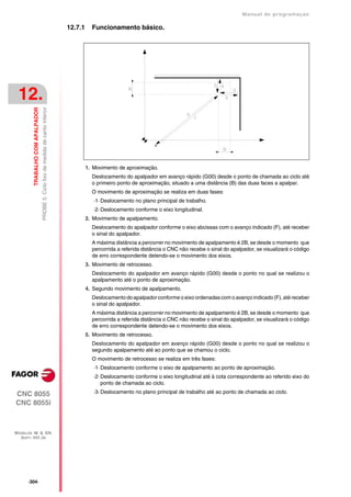 Manual de programaçäo

                                                                                    12.7.1     Funcionamento básico.




 12.
         TRABALHO COM APALPADOR
                                  PROBE 5. Ciclo fixo de medida de canto interior




                                                                                             1. Movimento de aproximação.
                                                                                               Deslocamento do apalpador em avanço rápido (G00) desde o ponto de chamada ao ciclo até
                                                                                               o primeiro ponto de aproximação, situado a uma distância (B) das duas faces a apalpar.
                                                                                               O movimento de aproximação se realiza em duas fases:
                                                                                                ·1· Deslocamento no plano principal de trabalho.
                                                                                                ·2· Deslocamento conforme o eixo longitudinal.
                                                                                             2. Movimento de apalpamento.
                                                                                               Deslocamento do apalpador conforme o eixo abcissas com o avanço indicado (F), até receber
                                                                                               o sinal do apalpador.
                                                                                               A máxima distância a percorrer no movimento de apalpamento é 2B, se desde o momento que
                                                                                               percorrida a referida distância o CNC não recebe o sinal do apalpador, se visualizará o código
                                                                                               de erro correspondente detendo-se o movimento dos eixos.
                                                                                             3. Movimento de retrocesso.
                                                                                               Deslocamento do apalpador em avanço rápido (G00) desde o ponto no qual se realizou o
                                                                                               apalpamento até o ponto de aproximação.
                                                                                             4. Segundo movimento de apalpamento.
                                                                                               Deslocamento do apalpador conforme o eixo ordenadas com o avanço indicado (F), até receber
                                                                                               o sinal do apalpador.
                                                                                               A máxima distância a percorrer no movimento de apalpamento é 2B, se desde o momento que
                                                                                               percorrida a referida distância o CNC não recebe o sinal do apalpador, se visualizará o código
                                                                                               de erro correspondente detendo-se o movimento dos eixos.
                                                                                             5. Movimento de retrocesso.
                                                                                               Deslocamento do apalpador em avanço rápido (G00) desde o ponto no qual se realizou o
                                                                                               segundo apalpamento até ao ponto que se chamou o ciclo.
                                                                                               O movimento de retrocesso se realiza em três fases:
                                                                                                ·1· Deslocamento conforme o eixo de apalpamento ao ponto de aproximação.
                                                                                                ·2· Deslocamento conforme o eixo longitudinal até à cota correspondente ao referido eixo do
                                                                                                    ponto de chamada ao ciclo.

CNC 8055                                                                                        ·3· Deslocamento no plano principal de trabalho até ao ponto de chamada ao ciclo.

CNC 8055i



MODELOS ·M· & ·EN·
  SOFT: V01.3X




      ·304·
 
