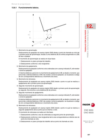 Manual de program a çä o

12.8.1     Funcionamento básico.




                                                                                                                                       12.




                                                                                                                                       PROBE 6. Ciclo fixo de medida de ângulo
                                                                                                              TRABALHO COM APALPADOR
         1. Movimento de aproximação.
           Deslocamento do apalpador em avanço rápido (G00) desde o ponto de chamada ao ciclo até
           o primeiro ponto de aproximação, situado a uma distância (B) do vértice programado e a (2B)
           da face a apalpar.
           O movimento de aproximação se realiza em duas fases:
            ·1· Deslocamento no plano principal de trabalho.
            ·2· Deslocamento conforme o eixo longitudinal.
         2. Movimento de apalpamento.
           Deslocamento do apalpador conforme o eixo ordenadas com o avanço indicado (F), até receber
           o sinal do apalpador.
           A máxima distância a percorrer no movimento de apalpamento é 3B, se desde o momento que
           percorrida a referida distância o CNC não recebe o sinal do apalpador, se visualizará o código
           de erro correspondente detendo-se o movimento dos eixos.
         3. Movimento de retrocesso.
           Deslocamento do apalpador em avanço rápido (G00) desde o ponto no qual se realizou o
           apalpamento até o primeiro ponto de aproximação.
         4. Segundo movimento de aproximação.
           Deslocamento do apalpador em avanço rápido (G00) desde o primeiro ponto de aproximação
           ao segundo. Se encontra a uma distância (B) do primeiro.
         5. Segundo movimento de apalpamento.
           Deslocamento do apalpador conforme o eixo ordenadas com o avanço indicado (F), até receber
           o sinal do apalpador.
           A máxima distância a percorrer no movimento de apalpamento é 4B, se desde o momento que
           percorrida a referida distância o CNC não recebe o sinal do apalpador, se visualizará o código
           de erro correspondente detendo-se o movimento dos eixos.
         6. Movimento de retrocesso.
           Deslocamento do apalpador em avanço rápido (G00) desde o ponto no qual se realizou o
           segundo apalpamento até ao ponto que se chamou o ciclo.                                          CNC 8055
           O movimento de retrocesso se realiza em três fases:                                              CNC 8055i
            ·1· Deslocamento conforme o eixo de ordenadas ao segundo ponto de aproximação.
            ·2· Deslocamento conforme o eixo longitudinal até à cota correspondente ao referido eixo do
                ponto de chamada ao ciclo.
            ·3· Deslocamento no plano principal de trabalho até ao ponto de chamada ao ciclo.               MODELOS ·M· & ·EN·
                                                                                                              SOFT: V01.3X




                                                                                                                                       ·307·
 