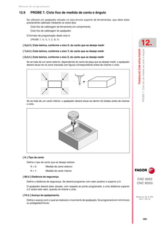 Manual de program a çä o

12.9      PROBE 7. Ciclo fixo de medida de canto e ângulo

       Se utilizará um apalpador situado no eixo-árvore suporte de ferramentas, que deve estar
       previamente calibrado mediante os ciclos fijos:
          Ciclo fixo de calibragem de ferramenta em comprimento.
          Ciclo fixo de calibragem do apalpador.

       O formato de programação deste ciclo é:
          (PROBE 7, K, X, Y, Z, B, F)

   [ X±5.5 ] Cota teórica, conforme o eixo X, do canto que se deseja medir                                                          12.




                                                                                                           TRABALHO COM APALPADOR
                                                                                                                                    PROBE 7. Ciclo fixo de medida de canto e ângulo
   [ Y±5.5 ] Cota teórica, conforme o eixo Y, do canto que se deseja medir

   [ Z±5.5 ] Cota teórica, conforme o eixo Z, do canto que se deseja medir

       Se se trata de um canto exterior, dependendo do canto da peça que se deseje medir, o apalpador
       deverá situar-se na zona marcada (ver figura) correspondente antes de chamar o ciclo.




       Se se trata de um canto interior, o apalpador deverá situar-se dentro do bolsão antes de chamar
       o ciclo.




   [ K ] Tipo de canto

       Define o tipo de canto que se deseja realizar:
          K = 0:         Medida de canto exterior.
          K = 1:         Medida de canto interior.

   [ B5.5 ] Distância de segurança
                                                                                                         CNC 8055
       Define a distância de segurança. Se deverá programar com valor positivo e superior a 0.
                                                                                                         CNC 8055i
       O apalpador deverá estar situado, com respeito ao ponto programado, a uma distância superior
       a 2 vezes este valor, quando se chame o ciclo.

   [ F5.5 ] Avanço de apalpamento.
                                                                                                         MODELOS ·M· & ·EN·
                                                                                                           SOFT: V01.3X
       Define o avanço com o qual se realizará o movimento de apalpação. Se programará em mm/minuto
       ou polegadas/minuto.




                                                                                                                                    ·309·
 