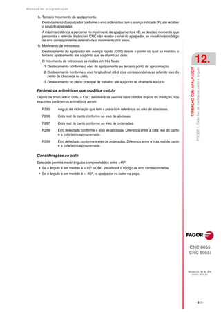Manual de program a çä o

      8. Terceiro movimento de apalpamento.
         Deslocamento do apalpador conforme o eixo ordenadas com o avanço indicado (F), até receber
         o sinal do apalpador.
         A máxima distância a percorrer no movimento de apalpamento é 4B, se desde o momento que
         percorrida a referida distância o CNC não recebe o sinal do apalpador, se visualizará o código
         de erro correspondente detendo-se o movimento dos eixos.
      9. Movimento de retrocesso.
         Deslocamento do apalpador em avanço rápido (G00) desde o ponto no qual se realizou o
         terceiro apalpamento até ao ponto que se chamou o ciclo.
         O movimento de retrocesso se realiza em três fases:
          ·1· Deslocamento conforme o eixo de apalpamento ao terceiro ponto de aproximação.
                                                                                                                                     12.




                                                                                                            TRABALHO COM APALPADOR
                                                                                                                                     PROBE 7. Ciclo fixo de medida de canto e ângulo
          ·2· Deslocamento conforme o eixo longitudinal até à cota correspondente ao referido eixo do
              ponto de chamada ao ciclo.
          ·3· Deslocamento no plano principal de trabalho até ao ponto de chamada ao ciclo.

      Parâmetros aritméticos que modifica o ciclo
      Depois de finalizado o ciclo, o CNC devolverá os valores reais obtidos depois da medição, nos
      seguintes parâmetros aritméticos gerais:

         P295      Ângulo de inclinação que tem a peça com referência ao eixo de abscissas.

         P296      Cota real do canto conforme ao eixo de abcissas.

         P297      Cota real do canto conforme ao eixo de ordenadas.

         P299      Erro detectado conforme o eixo de abcissas. Diferença entre a cota real do canto
                   e a cota teórica programada.

         P299      Erro detectado conforme o eixo de ordenadas. Diferença entre a cota real do canto
                   e a cota teórica programada.


      Considerações ao ciclo
      Este ciclo permite medir ângulos compreendidos entre ±45º.
       • Se o ângulo a ser medido é > 45º o CNC visualizará o código de erro correspondente.
       • Se o ângulo a ser medido é < -45º, o apalpador irá bater na peça.




                                                                                                          CNC 8055
                                                                                                          CNC 8055i



                                                                                                          MODELOS ·M· & ·EN·
                                                                                                            SOFT: V01.3X




                                                                                                                                     ·311·
 