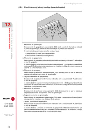 Manual de programaçäo

                                                                                    12.9.2     Funcionamento básico (medida do canto interior)




 12.                                                                                                                                      7 5
                                                                                                                                                 4
                                                                                                                                                     3
                                                                                                                                                         2
         TRABALHO COM APALPADOR
                                  PROBE 7. Ciclo fixo de medida de canto e ângulo




                                                                                                                           B          8
                                                                                                                                                6
                                                                                                                               B                             B
                                                                                                                                          9
                                                                                                                                                         B
                                                                                                                                                 1




                                                                                             1. Movimento de aproximação.
                                                                                               Deslocamento do apalpador em avanço rápido (G00) desde o ponto de chamada ao ciclo até
                                                                                               o ponto de aproximação, situado a uma distância (B) da primeira face a apalpar.
                                                                                               O movimento de aproximação se realiza em duas fases:
                                                                                                ·1· Deslocamento no plano principal de trabalho.
                                                                                                ·2· Deslocamento conforme o eixo longitudinal.
                                                                                             2. Movimento de apalpamento.
                                                                                               Deslocamento do apalpador conforme o eixo abcissas com o avanço indicado (F), até receber
                                                                                               o sinal do apalpador.
                                                                                               A máxima distância a percorrer no movimento de apalpamento é 2B. Se percorrida a referida
                                                                                               distância o CNC não recebe o sinal do apalpador, se visualizará o código de erro correspondente
                                                                                               detendo-se o movimento dos eixos.
                                                                                             3. Movimento de retrocesso.
                                                                                               Deslocamento do apalpador em avanço rápido (G00) desde o ponto no qual se realizou o
                                                                                               apalpamento até o primeiro ponto de aproximação.
                                                                                             4. Segundo movimento de apalpamento.
                                                                                               Deslocamento do apalpador conforme o eixo ordenadas com o avanço indicado (F), até receber
                                                                                               o sinal do apalpador.
                                                                                               A máxima distância a percorrer no movimento de apalpamento é 2B. Se percorrida a referida
                                                                                               distância o CNC não recebe o sinal do apalpador, se visualizará o código de erro correspondente
                                                                                               detendo-se o movimento dos eixos.
                                                                                             5. Movimento de retrocesso.
                                                                                               Deslocamento do apalpador em avanço rápido (G00) desde o ponto no qual se realizou o
                                                                                               segundo apalpamento até o primeiro ponto de aproximação.
                                                                                             6. Segundo movimento de aproximação.
                                                                                               Deslocamento do apalpador em avanço rápido (G00) desde o primeiro ponto de aproximação
                                                                                               ao segundo. Se encontra a uma distância (B) do anterior.
                                                                                             7. Terceiro movimento de apalpamento.
CNC 8055                                                                                       Deslocamento do apalpador conforme o eixo ordenadas com o avanço indicado (F), até receber
                                                                                               o sinal do apalpador.
CNC 8055i
                                                                                               A máxima distância a percorrer no movimento de apalpamento é 3B, se desde o momento que
                                                                                               percorrida a referida distância o CNC não recebe o sinal do apalpador, se visualizará o código
                                                                                               de erro correspondente detendo-se o movimento dos eixos.

MODELOS ·M· & ·EN·
  SOFT: V01.3X




      ·312·
 