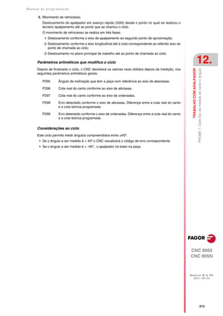 Manual de program a çä o

      8. Movimento de retrocesso.
         Deslocamento do apalpador em avanço rápido (G00) desde o ponto no qual se realizou o
         terceiro apalpamento até ao ponto que se chamou o ciclo.
         O movimento de retrocesso se realiza em três fases:
          ·1· Deslocamento conforme o eixo de apalpamento ao segundo ponto de aproximação.
          ·2· Deslocamento conforme o eixo longitudinal até à cota correspondente ao referido eixo do
              ponto de chamada ao ciclo.
          ·3· Deslocamento no plano principal de trabalho até ao ponto de chamada ao ciclo.

      Parâmetros aritméticos que modifica o ciclo                                                                                  12.
      Depois de finalizado o ciclo, o CNC devolverá os valores reais obtidos depois da medição, nos




                                                                                                          TRABALHO COM APALPADOR
                                                                                                                                   PROBE 7. Ciclo fixo de medida de canto e ângulo
      seguintes parâmetros aritméticos gerais:

         P295      Ângulo de inclinação que tem a peça com referência ao eixo de abscissas.

         P296      Cota real do canto conforme ao eixo de abcissas.

         P297      Cota real do canto conforme ao eixo de ordenadas.

         P299      Erro detectado conforme o eixo de abcissas. Diferença entre a cota real do canto
                   e a cota teórica programada.

         P299      Erro detectado conforme o eixo de ordenadas. Diferença entre a cota real do canto
                   e a cota teórica programada.


      Considerações ao ciclo
      Este ciclo permite medir ângulos compreendidos entre ±45º.
       • Se o ângulo a ser medido é > 45º o CNC visualizará o código de erro correspondente.
       • Se o ângulo a ser medido é < -45º, o apalpador irá bater na peça.




                                                                                                        CNC 8055
                                                                                                        CNC 8055i



                                                                                                        MODELOS ·M· & ·EN·
                                                                                                          SOFT: V01.3X




                                                                                                                                   ·313·
 