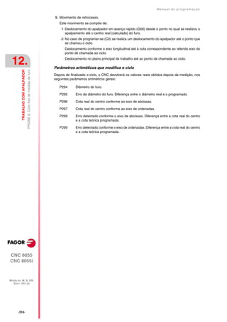 Manual de programaçäo

                                                                          9. Movimento de retrocesso.
                                                                             Este movimento se compõe de:
                                                                              ·1· Deslocamento do apalpador em avanço rápido (G00) desde o ponto no qual se realizou o
                                                                                  apalpamento até o centro real (calculado) do furo.
                                                                              ·2· No caso de programar-se (C0) se realiza um deslocamento do apalpador até o ponto que
                                                                                  se chamou o ciclo.
                                                                                Deslocamento conforme o eixo longitudinal até à cota correspondente ao referido eixo do
                                                                                ponto de chamada ao ciclo.


 12.                                                                            Deslocamento no plano principal de trabalho até ao ponto de chamada ao ciclo.

                                                                          Parâmetros aritméticos que modifica o ciclo
         TRABALHO COM APALPADOR
                                  PROBE 8. Ciclo fixo de medida de furo




                                                                          Depois de finalizado o ciclo, o CNC devolverá os valores reais obtidos depois da medição, nos
                                                                          seguintes parâmetros aritméticos gerais:

                                                                             P294      Diâmetro do furo.

                                                                             P295      Erro de diâmetro do furo. Diferença entre o diâmetro real e o programado.

                                                                             P296      Cota real do centro conforme ao eixo de abcissas.

                                                                             P297      Cota real do centro conforme ao eixo de ordenadas.

                                                                             P299      Erro detectado conforme o eixo de abcissas. Diferença entre a cota real do centro
                                                                                       e a cota teórica programada.

                                                                             P299      Erro detectado conforme o eixo de ordenadas. Diferença entre a cota real do centro
                                                                                       e a cota teórica programada.




CNC 8055
CNC 8055i



MODELOS ·M· & ·EN·
  SOFT: V01.3X




      ·316·
 