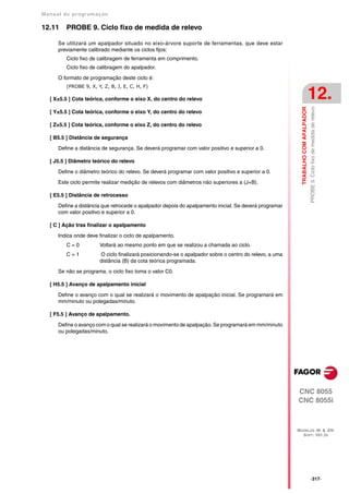 Manual de program a çä o

12.11    PROBE 9. Ciclo fixo de medida de relevo

      Se utilizará um apalpador situado no eixo-árvore suporte de ferramentas, que deve estar
      previamente calibrado mediante os ciclos fijos:
         Ciclo fixo de calibragem de ferramenta em comprimento.
         Ciclo fixo de calibragem do apalpador.

      O formato de programação deste ciclo é:
         (PROBE 9, X, Y, Z, B, J, E, C, H, F)

   [ X±5.5 ] Cota teórica, conforme o eixo X, do centro do relevo                                                                  12.




                                                                                                                                   PROBE 9. Ciclo fixo de medida de relevo
                                                                                                          TRABALHO COM APALPADOR
   [ Y±5.5 ] Cota teórica, conforme o eixo Y, do centro do relevo

   [ Z±5.5 ] Cota teórica, conforme o eixo Z, do centro do relevo

   [ B5.5 ] Distância de segurança

      Define a distância de segurança. Se deverá programar com valor positivo e superior a 0.

   [ J5.5 ] Diâmetro teórico do relevo

      Define o diâmetro teórico do relevo. Se deverá programar com valor positivo e superior a 0.

      Este ciclo permite realizar medição de relevos com diâmetros não superiores a (J+B).

   [ E5.5 ] Distância de retrocesso

      Define a distância que retrocede o apalpador depois do apalpamento inicial. Se deverá programar
      com valor positivo e superior a 0.

   [ C ] Ação tras finalizar o apalpamento

      Indica onde deve finalizar o ciclo de apalpamento.
         C=0           Voltará ao mesmo ponto em que se realizou a chamada ao ciclo.
         C=1           O ciclo finalizará posicionando-se o apalpador sobre o centro do relevo, a uma
                       distância (B) da cota teórica programada.

      Se não se programa, o ciclo fixo toma o valor C0.

   [ H5.5 ] Avanço de apalpamento inicial

      Define o avanço com o qual se realizará o movimento de apalpação inicial. Se programará em
      mm/minuto ou polegadas/minuto.

   [ F5.5 ] Avanço de apalpamento.

      Define o avanço com o qual se realizará o movimento de apalpação. Se programará em mm/minuto
      ou polegadas/minuto.




                                                                                                        CNC 8055
                                                                                                        CNC 8055i



                                                                                                        MODELOS ·M· & ·EN·
                                                                                                          SOFT: V01.3X




                                                                                                                                   ·317·
 