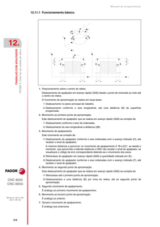 Manual de programaçäo

                                                                            12.11.1 Funcionamento básico.




 12.
                                  PROBE 9. Ciclo fixo de medida de relevo
         TRABALHO COM APALPADOR




                                                                                 1. Posicionamento sobre o centro do relevo
                                                                                   Deslocamento do apalpador em avanço rápido (G00) desde o ponto de chamada ao ciclo até
                                                                                   o centro do relevo.
                                                                                   O movimento de aproximação se realiza em duas fases:
                                                                                    ·1· Deslocamento no plano principal de trabalho.
                                                                                    ·2· Deslocamento conforme o eixo longitudinal, até uma distância (B) da superfície
                                                                                        programada.
                                                                                 2. Movimento ao primeiro ponto de aproximação.
                                                                                   Este deslocamento do apalpador que se realiza em avanço rápido (G00) se compõe de:
                                                                                    ·1· Deslocamento conforme o eixo de ordenadas.
                                                                                    ·2· Deslocamento do eixo longitudinal a distância (2B).
                                                                                 3. Movimento de apalpamento.
                                                                                   Este movimento se compõe de:
                                                                                    ·1· Deslocamento do apalpador conforme o eixo ordenadas com o avanço indicado (H), até
                                                                                        receber o sinal do apalpador.
                                                                                       A máxima distância a percorrer no movimento de apalpamento é "B+(J/2)", se desde o
                                                                                       momento que percorrida a referida distância o CNC não recebe o sinal do apalpador, se
                                                                                       visualizará o código de erro correspondente detendo-se o movimento dos eixos.
                                                                                    ·2· Retrocesso do apalpador em avanço rápido (G00) a quantidade indicada em (E).
                                                                                    ·3· Deslocamento do apalpador conforme o eixo ordenadas com o avanço indicado (F), até
                                                                                        receber o sinal do apalpador.
                                                                                 4. Movimento ao segundo ponto de aproximação.
                                                                                   Este deslocamento do apalpador que se realiza em avanço rápido (G00) se compõe de:
                                                                                    ·1· Retrocesso até o primeiro ponto de aproximação.
CNC 8055                                                                            ·2· Deslocamentos a uma distância (B) por cima do relevo, até ao segundo ponto de
                                                                                        aproximação.
CNC 8055i
                                                                                 5. Segundo movimento de apalpamento.
                                                                                   É análogo ao primeiro movimento de apalpamento.
                                                                                 6. Movimento ao terceiro ponto de aproximação.
MODELOS ·M· & ·EN·                                                                 É análogo ao anterior.
  SOFT: V01.3X
                                                                                 7. Terceiro movimento de apalpamento.
                                                                                   É análogo aos anteriores.




      ·318·
 