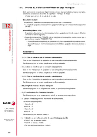 Manual de programaçäo

                                                                                        12.12     PROBE 10. Ciclo fixo de centrado de peça retangular

                                                                                             Ciclo que mediante um apalpador digital minimiza o tiempo de preparação de uma peça retangular,
                                                                                             calculando as cotas reais do centro, da superficie e inclinação da chapa.
                                                                                                  (PROBE 10, I, J, X, Y, Z, K, L, B, D, E, H, F, Q)

                                                                                             Condições iniciais
                                                                                                • O apalpador deve estar corretamente calibrado em raio e comprimento.


 12.                                                                                            • A posição do apalpador antes do primeiro apalpamento tem que ser o mais centralizada possível
                                                                                                  em X e Y.
         TRABALHO COM APALPADOR
                                  PROBE 10. Ciclo fixo de centrado de peça retangular




                                                                                             Considerações ao ciclo
                                                                                                • Depois de realizar os movimentos de apalpamento, o apalpador se retira da peça em G0 antes
                                                                                                  de mover-se à Z de segurança.
                                                                                                • Dependendo da variável PRBMOD, não se oferece erro nos seguintes casos, mesmo que o
                                                                                                  parâmetro de máquina PROBERR=YES.
                                                                                                    Quando finaliza um movimento de apalpamento G75 e o apalpador não reconheceu a peça.
                                                                                                    Quando finaliza um movimento de apalpamento G76 e o apalpador não deixou de tocar a
                                                                                                     peça.



                                                                                             Parâmetros


                                                                                          [ X±5.5 ] Cota no eixo X na que se começará o apalpamento

                                                                                             Cota no eixo X da posição do apalpador na que começará o primeiro apalpamento.

                                                                                             Se não se programa se toma a posição atual em X do apalpador.

                                                                                          [ X±5.5 ] Cota no eixo Y na que se começará o apalpamento

                                                                                             Cota no eixo Y da posição do apalpador na que começará o primeiro apalpamento.

                                                                                             Se não se programa se toma a posição atual em Y do apalpador.

                                                                                          [ X±5.5 ] Cota no eixo Z na que se começará o apalpamento

                                                                                             Cota no eixo Z da posição do apalpador na que começará o primeiro apalpamento.
                                                                                             Se não se programa se toma a posição atual em Z do apalpador.

                                                                                          [ I5.5 ] Longitude no eixo X da peça retangular.

                                                                                             Se não se programa ou se programa com valor 0, se gera o erro correspondente.

                                                                                          [ J5.5 ] Longitude no eixo Y da peça retangular.

                                                                                             Se não se programa ou se programa com valor 0, se gera o erro correspondente.

                                                                                          [ K1 ] Eixo e sentido do primeiro movimento de apalpamento.
                                                                                             Os valores são os seguintes:
                                                                                                • Para X+ : 0
                                                                                                • Para X- : 1
CNC 8055                                                                                        • Para Y+ : 2
CNC 8055i                                                                                       • Para Y- : 3

                                                                                             Se não se programa, se toma o valor 0.

                                                                                          [ L1 ] Indicativo se se realiza a medida da superfície da peça ou não
MODELOS ·M· & ·EN·
  SOFT: V01.3X                                                                                  • Valor 0: não se realiza a medida
                                                                                                • Valor 1: se realiza a medida
                                                                                                • Se não se programa se toma o valor 0.




      ·320·
 