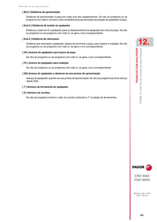 Manual de program a çä o

   [ B5.5 ] Distância de aproximação

      Distância de aproximação à peça em cada uma dos apalpamentos. Se não se programa ou se
      programa com valor 0, tomará o valor da distância de aproximação da posição do apalpador à peça.

   [ D±5.5 ] Distância de subida do apalpador

      Distância a subir em Z o apalpador para os deslocamentos do apalpador por cima da peça. Se não
      se programa ou se programa com valor 0, se gera o erro correspondente.

   [ E±5.5 ] Distância de retrocesso

      Distância que retrocede o apalpador, depois de encontrar a peça, para realizar a medição. Se não
      se programa ou se programa com valor 0, se gera o erro correspondente.
                                                                                                                                    12.




                                                                                                           TRABALHO COM APALPADOR
                                                                                                                                    PROBE 10. Ciclo fixo de centrado de peça retangular
   [ H5 ] Avance do apalpador para busca da peça

      Se não se programa ou se programa com valor 0, se gera o erro correspondente.

   [ F5 ] Avance do apalpador para medição

      Se não se programa ou se programa com valor 0, se gera o erro correspondente.

   [ Q5] Avanço do apalpador a deslocar-se aos pontos de aproximação

      Avanço do apalpador quando vai aos pontos de aproximação. Se não se programa se toma avanço
      rápido (G0).

   [ T ] Número de ferramenta do apalpador.

   [ D ] Número de corretor.

      Se não se programa tomará o valor do corretor atribuído a T na tabela de ferramentas.




                                                                                                         CNC 8055
                                                                                                         CNC 8055i



                                                                                                         MODELOS ·M· & ·EN·
                                                                                                           SOFT: V01.3X




                                                                                                                                    ·321·
 
