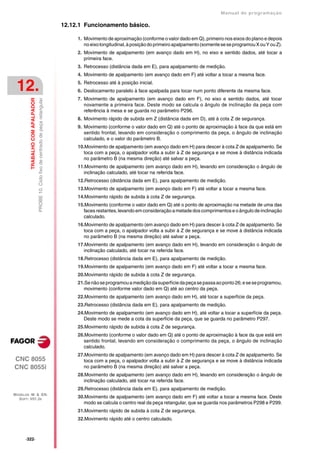 Manual de programaçäo

                                                                                        12.12.1 Funcionamento básico.

                                                                                             1. Movimento de aproximação (conforme o valor dado em Q), primeiro nos eixos do plano e depois
                                                                                                no eixo longitudinal, à posição do primeiro apalpamento (somente se se programou X ou Y ou Z).
                                                                                             2. Movimento de apalpamento (em avanço dado em H), no eixo e sentido dados, até tocar a
                                                                                                primeira face.
                                                                                             3. Retrocesso (distância dada em E), para apalpamento de medição.
                                                                                             4. Movimento de apalpamento (em avanço dado em F) até voltar a tocar a mesma face.


 12.                                                                                         5. Retrocesso até à posição inicial.
                                                                                             6. Deslocamento paralelo à face apalpada para tocar num ponto diferente da mesma face.
                                                                                             7. Movimento de apalpamento (em avanço dado em F), no eixo e sentido dados, até tocar
         TRABALHO COM APALPADOR
                                  PROBE 10. Ciclo fixo de centrado de peça retangular




                                                                                                novamente a primeira face. Deste modo se calcula o ângulo de inclinação da peça com
                                                                                                referência à mesa e se guarda no parâmetro P296.
                                                                                             8. Movimento rápido de subida em Z (distância dada em D), até à cota Z de segurança.
                                                                                             9. Movimento (conforme o valor dado em Q) até o ponto de aproximação à face da que está em
                                                                                                sentido frontal, levando em consideração o comprimento da peça, o ângulo de inclinação
                                                                                                calculado, e o valor do parâmetro B.
                                                                                             10.Movimento de apalpamento (em avanço dado em H) para descer à cota Z de apalpamento. Se
                                                                                                toca com a peça, o apalpador volta a subir à Z de segurança e se move à distância indicada
                                                                                                no parâmetro B (na mesma direção) até salvar a peça.
                                                                                             11.Movimento de apalpamento (em avanço dado em H), levando em consideração o ângulo de
                                                                                                inclinação calculado, até tocar na referida face.
                                                                                             12.Retrocesso (distância dada em E), para apalpamento de medição.
                                                                                             13.Movimento de apalpamento (em avanço dado em F) até voltar a tocar a mesma face.
                                                                                             14.Movimento rápido de subida à cota Z de segurança.
                                                                                             15.Movimento (conforme o valor dado em Q) até o ponto de aproximação na metade de uma das
                                                                                                faces restantes, levando em consideração a metade dos comprimentos e o ângulo de inclinação
                                                                                                calculado.
                                                                                             16.Movimento de apalpamento (em avanço dado em H) para descer à cota Z de apalpamento. Se
                                                                                                toca com a peça, o apalpador volta a subir à Z de segurança e se move à distância indicada
                                                                                                no parâmetro B (na mesma direção) até salvar a peça.
                                                                                             17.Movimento de apalpamento (em avanço dado em H), levando em consideração o ângulo de
                                                                                                inclinação calculado, até tocar na referida face.
                                                                                             18.Retrocesso (distância dada em E), para apalpamento de medição.
                                                                                             19.Movimento de apalpamento (em avanço dado em F) até voltar a tocar a mesma face.
                                                                                             20.Movimento rápido de subida à cota Z de segurança.
                                                                                             21.Se não se programou a medição da superfície da peça se passa ao ponto 26; e se se programou,
                                                                                                movimento (conforme valor dado em Q) até ao centro da peça.
                                                                                             22.Movimento de apalpamento (em avanço dado em H), até tocar a superfície da peça.
                                                                                             23.Retrocesso (distância dada em E), para apalpamento de medição.
                                                                                             24.Movimento de apalpamento (em avanço dado em H), até voltar a tocar a superfície da peça.
                                                                                                Deste modo se mede a cota da superfície da peça, que se guarda no parâmetro P297.
                                                                                             25.Movimento rápido de subida à cota Z de segurança.
                                                                                             26.Movimento (conforme o valor dado em Q) até o ponto de aproximação à face da que está em
                                                                                                sentido frontal, levando em consideração o comprimento da peça, o ângulo de inclinação
                                                                                                calculado.
                                                                                             27.Movimento de apalpamento (em avanço dado em H) para descer à cota Z de apalpamento. Se
CNC 8055                                                                                        toca com a peça, o apalpador volta a subir à Z de segurança e se move à distância indicada
CNC 8055i                                                                                       no parâmetro B (na mesma direção) até salvar a peça.
                                                                                             28.Movimento de apalpamento (em avanço dado em H), levando em consideração o ângulo de
                                                                                                inclinação calculado, até tocar na referida face.
                                                                                             29.Retrocesso (distância dada em E), para apalpamento de medição.
MODELOS ·M· & ·EN·
  SOFT: V01.3X                                                                               30.Movimento de apalpamento (em avanço dado em F) até voltar a tocar a mesma face. Deste
                                                                                                modo se calcula o centro real da peça retangular, que se guarda nos parâmetros P298 e P299.
                                                                                             31.Movimento rápido de subida à cota Z de segurança.
                                                                                             32.Movimento rápido até o centro calculado.



      ·322·
 