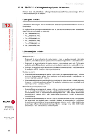 Manual de programaçäo

                                                                                  12.14     PROBE 12. Calibragem de apalpador de bancada.

                                                                                      Por meio deste ciclo, é facilitada a calibragem do apalpador, de forma que se consegue diminuir
                                                                                      o tempo de preparação da máquina.



                                                                                      Condições iniciais


 12.                                                                                  A ferramenta utilizada para realizar a calibragem deve estar corretamente calibrada em raio e
                                                                                      comprimento.

                                                                                      Os parâmetros de máquina do apalpador têm que ter uns valores aproximados aos seus valores
         TRABALHO COM APALPADOR
                                  PROBE 12. Calibragem de apalpador de bancada.




                                                                                      reais. Estes parâmetros são os seguintes:
                                                                                          • P.m.g. PRBXMIN (P40).
                                                                                          • P.m.g. PRBXMAX (P41).
                                                                                          • P.m.g. PRBYMIN (P42).
                                                                                          • P.m.g. PRBYMAX (P43).
                                                                                          • P.m.g. PRBZMIN (P44).
                                                                                          • P.m.g. PRBZMAX (P45).



                                                                                      Considerações iniciais.

                                                                                      Medição no eixo Z:
                                                                                          • Se a cota Z da ferramenta antes de realizar o ciclo é maior ou igual que a cota Z máxima do
                                                                                            apalpador, a face Z do apalpador que se vai medir será a correspondente à sua cota Z máxima.
                                                                                          • Se a cota Z da ferramenta antes de realizar o ciclo é menor ou igual que a cota Z mínima do
                                                                                            apalpador, a face Z do apalpador que se vai medir será a correspondente à sua cota Z mínima .
                                                                                          • Se a cota Z da ferramenta antes de realizar o ciclo se encontra entre as cotas Z máxima e mínima
                                                                                            do apalpador, o CNC visualizará o erro correspondente.

                                                                                      Medição no eixo X:
                                                                                          • Se a cota X da ferramenta antes de realizar o ciclo é maior do que a metade das cotas X máxima
                                                                                            e mínima do apalpador, a face X do apalpador onde se começará a medição será a
                                                                                            correspondente à sua cota X máxima.
                                                                                          • Se a cota X da ferramenta antes de realizar o ciclo é igual ou menor do que a metade das cotas
                                                                                            X máxima e mínima do apalpador, a face X do apalpador onde se começará a medição será
                                                                                            a correspondente à sua cota X mínima.

                                                                                      Movimento de posicionamento inicial:
                                                                                          • Se a cota Z da ferramenta antes de realizar o ciclo se encontra separada da face Z do apalpador
                                                                                            que se vai medir, uma distância menor que a distância de aproximação (B), o movimento de
                                                                                            posicionamento inicial da ferramenta se realizará primeiro em Z até à referida distância de
                                                                                            aproximação, e a seguir em XY até à distância de aproximação à face X do apalpador
                                                                                            correspondente.
                                                                                          • Se a cota Z da ferramenta antes de realizar o ciclo se encontra separada da face Z do apalpador
                                                                                            que se vai medir, uma distância maior o igual que a distância de aproximação (B), o movimento
                                                                                            de posicionamento inicial da ferramenta se realizará primeiro em XY até a distância de
                                                                                            aproximação à face X do apalpador correspondente, e a seguir em Z até à distância de
                                                                                            aproximação à face Z do apalpador correspondente.
CNC 8055
CNC 8055i



MODELOS ·M· & ·EN·
  SOFT: V01.3X




      ·326·
 