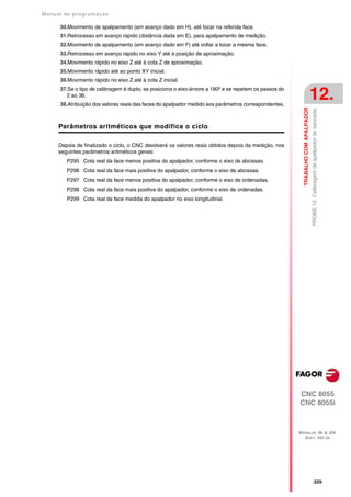Manual de program a çä o

      30.Movimento de apalpamento (em avanço dado em H), até tocar na referida face.
      31.Retrocesso em avanço rápido (distância dada em E), para apalpamento de medição.
      32.Movimento de apalpamento (em avanço dado em F) até voltar a tocar a mesma face.
      33.Retrocesso em avanço rápido no eixo Y até à posição de aproximação.
      34.Movimento rápido no eixo Z até à cota Z de aproximação.
      35.Movimento rápido até ao ponto XY inicial.
      36.Movimento rápido no eixo Z até à cota Z inicial.
      37.Se o tipo de calibragem é duplo, se posiciona o eixo-árvore a 180º e se repetem os passos do
         2 ao 36.
      38.Atribuição dos valores reais das faces do apalpador medido aos parâmetros correspondentes.
                                                                                                                                   12.




                                                                                                          TRABALHO COM APALPADOR
                                                                                                                                   PROBE 12. Calibragem de apalpador de bancada.
      Parâmetros aritméticos que modifica o ciclo

      Depois de finalizado o ciclo, o CNC devolverá os valores reais obtidos depois da medição, nos
      seguintes parâmetros aritméticos gerais:
         P295 Cota real da face menos positiva do apalpador, conforme o eixo de abcissas.
         P296 Cota real da face mais positiva do apalpador, conforme o eixo de abcissas.
         P297 Cota real da face menos positiva do apalpador, conforme o eixo de ordenadas.
         P298 Cota real da face mais positiva do apalpador, conforme o eixo de ordenadas.
         P299 Cota real da face medida do apalpador no eixo longitudinal.




                                                                                                        CNC 8055
                                                                                                        CNC 8055i



                                                                                                        MODELOS ·M· & ·EN·
                                                                                                          SOFT: V01.3X




                                                                                                                                   ·329·
 