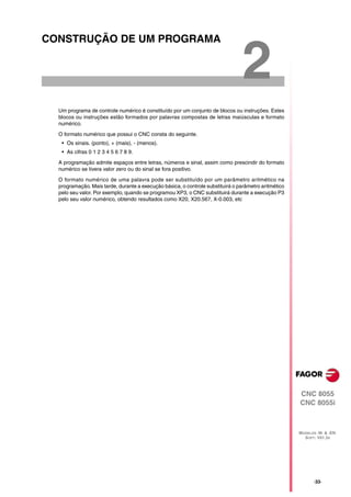 CONSTRUÇÃO DE UM PROGRAMA


                                                                                 2
  Um programa de controle numérico é constituído por um conjunto de blocos ou instruções. Estes
  blocos ou instruções estão formados por palavras compostas de letras maiúsculas e formato
  numérico.

  O formato numérico que possui o CNC consta do seguinte.
   • Os sinais. (ponto), + (mais), - (menos).
   • As cifras 0 1 2 3 4 5 6 7 8 9.

  A programação admite espaços entre letras, números e sinal, assim como prescindir do formato
  numérico se tivera valor zero ou do sinal se fora positivo.

  O formato numérico de uma palavra pode ser substituído por um parâmetro aritmético na
  programação. Mais tarde, durante a execução básica, o controle substituirá o parâmetro aritmético
  pelo seu valor. Por exemplo, quando se programou XP3, o CNC substituirá durante a execução P3
  pelo seu valor numérico, obtendo resultados como X20, X20.567, X-0.003, etc




                                                                                                      CNC 8055
                                                                                                      CNC 8055i



                                                                                                      MODELOS ·M· & ·EN·
                                                                                                        SOFT: V01.3X




                                                                                                             ·33·
 