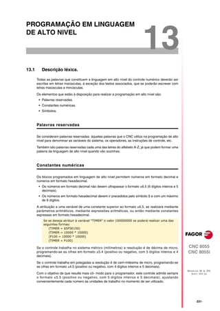 PROGRAMAÇÃO EM LINGUAGEM
DE ALTO NIVEL

                                                                            13
13.1      Descrição léxica.

       Todas as palavras que constituem a linguagem em alto nível do controle numérico deverão ser
       escritas em letras maiúsculas, á exceção dos textos associados, que se poderão escrever com
       letras maiúsculas e minúsculas.

       Os elementos que estão à disposição para realizar a programação em alto nível são:
        • Palavras reservadas.
        • Constantes numéricas.
        • Símbolos.



       Palavras reservadas

       Se consideram palavras reservadas àquelas palavras que o CNC utiliza na programação de alto
       nível para denominar as variáveis do sistema, os operadores, as instruções de controle, etc.

       Também são palavras reservadas cada uma das letras do alfabeto A-Z, já que podem formar uma
       palavra da linguagem de alto nível quando vão sozinhas.



       Constantes numéricas

       Os blocos programados em linguagem de alto nível permitem números em formato decimal e
       números em formato hexadecimal.
        • Os números em formato decimal não devem ultrapassar o formato ±6.5 (6 dígitos inteiros e 5
          decimais).
        • Os números em formato hexadecimal devem ir precedidos pelo símbolo $ e com um máximo
          de 8 dígitos.

       A atribuição a uma variável de uma constante superior ao formato ±6.5, se realizará mediante
       parâmetros aritméticos, mediante expressões aritméticas, ou então mediante constantes
       expressas em formato hexadecimal.
           Se se deseja atribuir à variável "TIMER" o valor 100000000 se poderá realizar uma das
           seguintes formas:
              (TIMER = $5F5E100)
              (TIMER = 10000 * 10000)
              (P100 = 10000 * 10000)
              (TIMER = P100)

       Se o controle trabalha no sistema métrico (milímetros) a resolução é de décima de micro,        CNC 8055
       programando-se as cifras em formato ±5.4 (positivo ou negativo, com 5 dígitos inteiros e 4      CNC 8055i
       decimais).

       Se o controle trabalha em polegadas a resolução é de cem-milésima de micro, programando-se
       as cifras em formato ±4.5 (positivo ou negativo, com 4 dígitos inteiros e 5 decimais).
                                                                                                       MODELOS ·M· & ·EN·
       Com o objetivo de que resulte mais cô- modo para o programador, este controle admite sempre       SOFT: V01.3X
       o formato ±5.5 (positivo ou negativo, com 5 dígitos inteiros e 5 decimais), ajustando
       convenientemente cada número às unidades de trabalho no momento de ser utilizado.




                                                                                                             ·331·
 